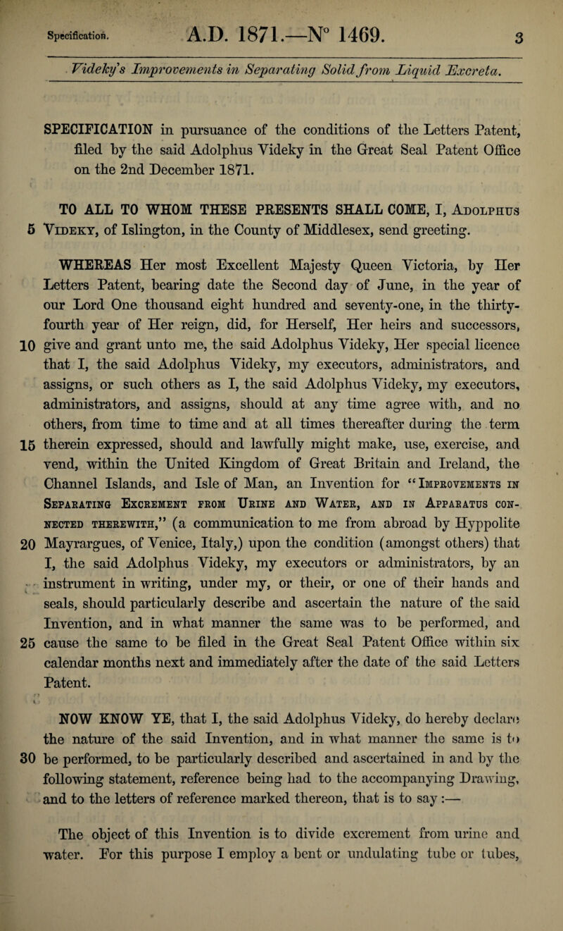 Videkys Improvements in Separating Solid from Liquid Excreta. SPECIFICATION in pursuance of the conditions of the Letters Patent, filed by the said Adolphus Videky in the Great Seal Patent Office on the 2nd December 1871. . i , ' > TO ALL TO WHOM THESE PRESENTS SHALL COME, I, Adolphus 5 Videky, of Islington, in the County of Middlesex, send greeting. WHEREAS Her most Excellent Majesty Queen Victoria, by Her Letters Patent, hearing date the Second day of June, in the year of our Lord One thousand eight hundred and seventy-one, in the thirty- fourth year of Her reign, did, for Herself, Her heirs and successors, 10 give and grant unto me, the said Adolphus Videky, Her special licence that I, the said Adolphus Videky, my executors, administrators, and assigns, or such others as I, the said Adolphus Videky, my executors, administrators, and assigns, should at any time agree with, and no others, from time to time and at all times thereafter during the term 15 therein expressed, should and lawfully might make, use, exercise, and vend, within the United Kingdom of Great Britain and Ireland, the Channel Islands, and Isle of Man, an Invention for “ Improvements in Separating Excrement from Urine and Water, and in Apparatus con¬ nected therewith,” (a communication to me from abroad by Hyppolite 20 Mayrargues, of Venice, Italy,) upon the condition (amongst others) that I, the said Adolphus Videky, my executors or administrators, by an ' instrument in writing, under my, or their, or one of their hands and seals, should particularly describe and ascertain the nature of the said Invention, and in what manner the same was to he performed, and 25 cause the same to he filed in the Great Seal Patent Office within six calendar months next and immediately after the date of the said Letters Patent. • > I i NOW KNOW YE, that I, the said Adolphus Videky, do hereby declare the nature of the said Invention, and in what manner the same is to 30 he performed, to he particularly described and ascertained in and by the following statement, reference being had to the accompanying Drawing, and to the letters of reference marked thereon, that is to say :— The object of this Invention is to divide excrement from urine and water. Eor this purpose I employ a bent or undulating tube or tubes,