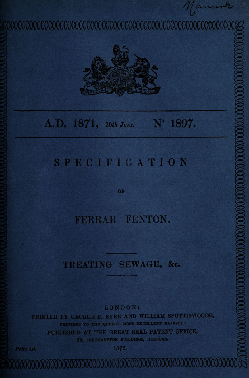 M^> *■'*(,*■ ■ iimtA i ■ ' t •.. t.i-' >l£t A.D. 1871, 20th July. 1897. SPECIFICATION or FERRAR FENTON. #Sfi ;-x '■*' V_c* - ■ 1=1 »-<i' -. =:- . i .'I.' V- £V/.V .v,'-; »/; TREATING SEWAGE, &c. PH ■ ' 7>fr /' r-w .> • i: i ag^i'-t'fer^ferab • *i, . •■« LONDON; PRINTED BY GEORGE E. EYRE AND WILLIAM SPOTTISWOODE, PRINTERS TO THE QUEEN?S MOST EXCELLENT MAJESTY : PUBLISHED AT THE GREAT SEAL PATENT OFFICE, 25, SOUTHAMPTON BUILDINGS, HOLBORN. Price 4d. 1872.