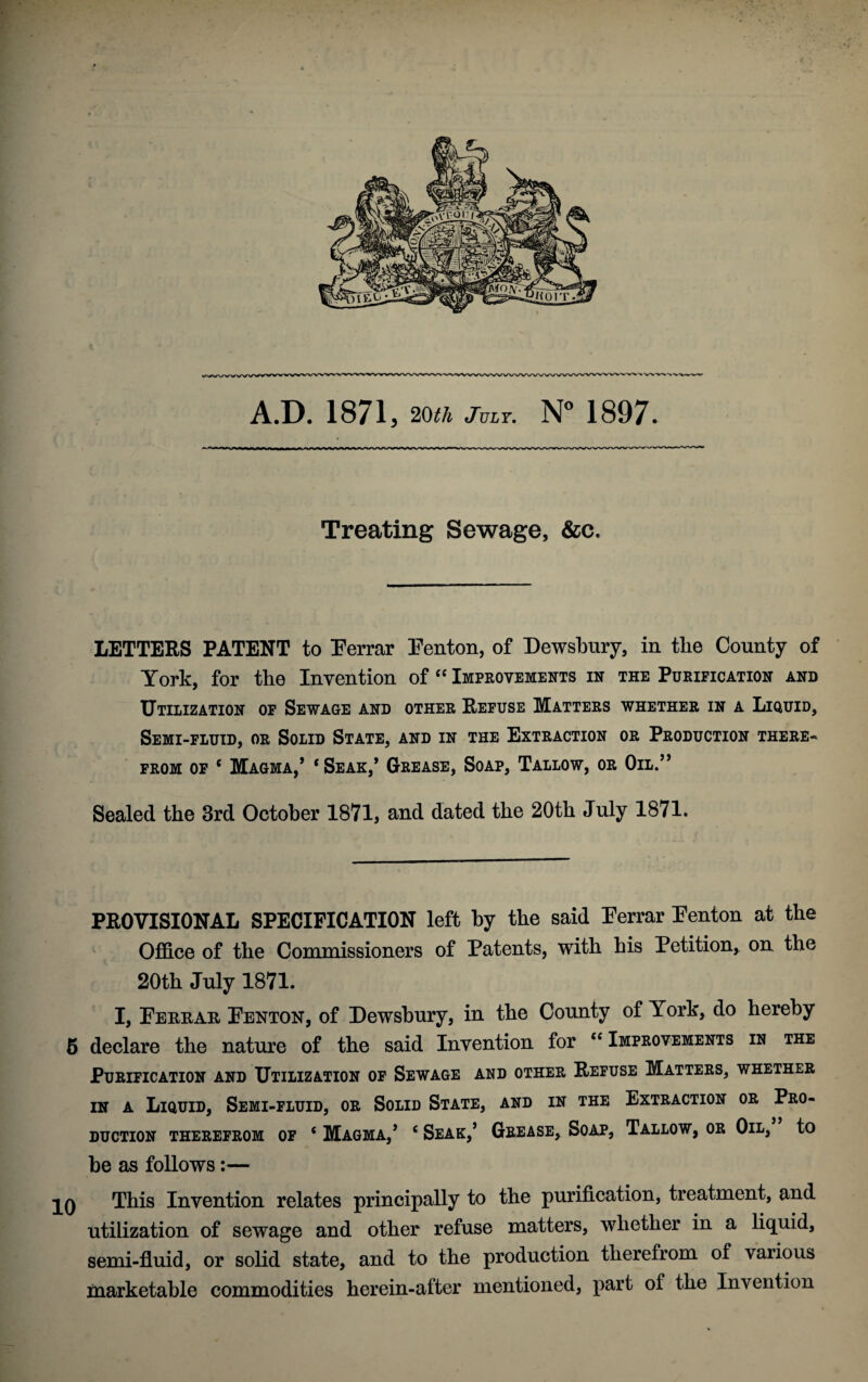 A.D. 1871 5 20th July. N° 1897. Treating Sewage, &c. LETTERS PATENT to Eerrar Eenton, of Dewsbury, in the County of York, for the Invention of “ Improvements in the Purification and Utilization of Sewage and other Refuse Matters whether in a Liquid, Semi-fluid, or Solid State, and in the Extraction or Production there-* from of c Magma,’ ‘Seak,’ Grease, Soap, Tallow, or Oil.” Sealed the 3rd October 1871, and dated the 20th July 1871. PROVISIONAL SPECIFICATION left by the said Eerrar Eenton at the Office of the Commissioners of Patents, with his Petition* on the 20th July 1871. I, Eerrar Eenton, of Dewsbury, in the County of York, do hereby 5 declare the nature of the said Invention for “ Improvements in the Purification and Utilization of Sewage and other Refuse Matters, whether in a Liquid, Semi-fluid, or Solid State, and in the Extraction or Pro¬ duction therefrom of c Magma,’ ( Seak,’ Grease, Soap, Tallow, or Oil, to be as follows:— This Invention relates principally to the purification, treatment, and utilization of sewage and other refuse matters, whether in a liquid, semi-fluid, or solid state, and to the production therefrom of various marketable commodities herein-after mentioned, part of the Invention