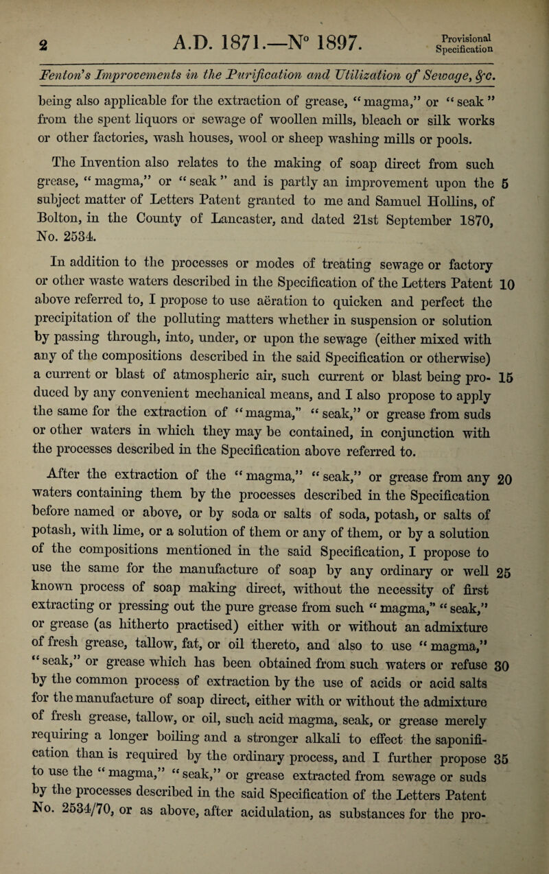 Fenton’s Improvements in the Furification and Utilization of Seivage, fyc. being also applicable for the extraction of grease, “ magma,” or “seak” from the spent liquors or sewage of woollen mills, bleach or silk works or other factories, wash houses, wool or sheep washing mills or pools. The Invention also relates to the making of soap direct from such grease, “ magma,” or “ seak ” and is partly an improvement upon the 5 subject matter of Letters Patent granted to me and Samuel Hollins, of Bolton, in the County of Lancaster, and dated 21st September 1870, No. 2534 In addition to the processes or modes of treating sewage or factory or other waste waters described in the Specification of the Letters Patent 10 above referred to, I propose to use aeration to quicken and perfect the precipitation of the polluting matters whether in suspension or solution by passing through, into, under, or upon the sewage (either mixed with any of the compositions described in the said Specification or otherwise) a current or blast of atmospheric air, such current or blast being pro- 15 duced by any convenient mechanical means, and I also propose to apply the same for the extraction of “magma,” “seak,” or grease from suds or other waters in which they may be contained, in conjunction with the processes described in the Specification above referred to. After the extraction of the “ magma,” “ seak,” or grease from any 20 waters containing them by the processes described in the Specification before named or above, or by soda or salts of soda, potash, or salts of potash, with lime, or a solution of them or any of them, or by a solution of the compositions mentioned in the said Specification, I propose to use the same for the manufacture of soap by any ordinary or well 25 known process of soap making direct, without the necessity of first extracting or pressing out the pure grease from such “ magma,” “ seak,” or grease (as hitherto practised) either with or without an admixture of fresh grease, tallow, fat, or oil thereto, and also to use “ magma,” “ seah/ or grease which has been obtained from such waters or refuse 30 by the common process of extraction by the use of acids or acid salts for the manufacture of soap direct, either with or without the admixture of fresh grease, tallow, or oil, such acid magma, seak, or grease merely requiring a longer boiling and a stronger alkali to effect the saponifi¬ cation than is required by the ordinary process, and I further propose 35 to use the “magma,” “seak,” or grease extracted from sewage or suds by the piocesses described in the said Specification of the Letters Patent No. 2534/70, or as above, after acidulation, as substances for the pro-