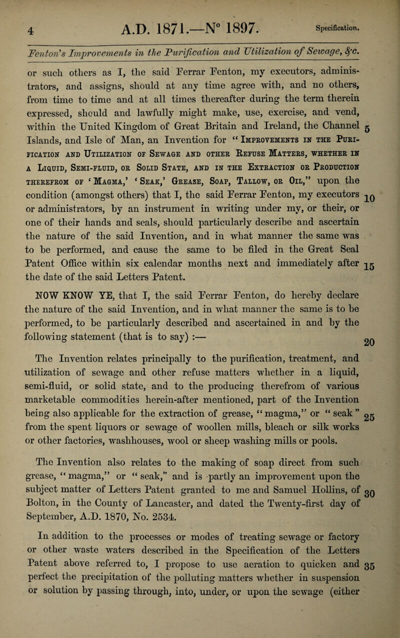 Fenton’s Improvements in the Funification and Utilization of Sewage, 8fC. or such others as I, the said Ferrar Fenton, my executors, adminis¬ trators, and assigns, should at any time agree with, and no others, from time to time and at all times thereafter during the term therein expressed, should and lawfully might make, use, exercise, and vend, within the United Kingdom of Great Britain and Ireland, the Channel g Islands, and Isle of Man, an Invention for “ Improvements in the Puri¬ fication and Utilization of Sewage and other Refuse Matters, whether in a Liquid, Semi-fluid, or Solid State, and in the Extraction or Production therefrom of ‘ Magma,* c Seak,’ Grease, Soap, Tallow, or Oil,” upon the condition (amongst others) that I, the said Ferrar Fenton, my executors -^q or administrators, by an instrument in writing under my, or their, or one of their hands and seals, should particularly describe and ascertain the nature of the said Invention, and in what manner the same was to be performed, and cause the same to be filed in the Great Seal Patent Office within six calendar months next and immediately after the date of the said Letters Patent. NOW KNOW YE, that I, the said Ferrar Fenton, do hereby declare the nature of the said Invention, and in what manner the same is to be performed, to be particularly described and ascertained in and by the following statement (that is to say) :— ^ The Invention relates principally to the purification, treatment, and utilization of sewage and other refuse matters whether in a liquid, semi-fluid, or solid state, and to the producing therefrom of various marketable commodities herein-after mentioned, part of the Invention being also applicable for the extraction of grease, “magma,” or “ seak ” 25 from the spent liquors or sewage of woollen mills, bleach or silk works or other factories, washhouses, wool or sheep washing mills or pools. The Invention also relates to the making of soap direct from such grease, “magma,” or “seak,” and is partly an improvement upon the subject matter of Letters Patent granted to me and Samuel Hollins, of Bolton, in the County of Lancaster, and dated the Twenty-first day of September, A.D. 1870, No. 2534. In addition to the processes or modes of treating sewage or factory or other waste waters described in the Specification of the Letters Patent above referred to, I propose to use aeration to quicken and 35 perfect the precipitation of the polluting matters whether in suspension or solution by passing through, into, under, or upon the sewage (either