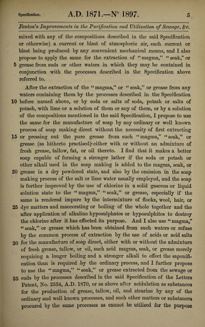 Fenton's Improvements in the Purification and Utilization of Sewage, fyc. mixed with any of the compositions described in the said Specification or otherwise) a current or blast of atmospheric air, such current or blast being produced by any convenient mechanical means, and I also propose to apply the same for the extraction of “ magma,” “ seak,” or 5 grease from suds or other waters in which they may be contained in conjunction with the processes described in the Specification above referred to. After the extraction of the “ magma,” or “ seak,” or grease from any waters containing them by the processes described in the Specification 10 before named above, or by soda or salts of soda, potash or salts of potash, with lime or a solution of them or any of them, or by a solution of the compositions mentioned in the said Specification, I propose to use the same for the manufacture of soap by any ordinary or well known process of soap making direct without the necessity of first extracting 15 or pressing out the pure grease from such “magma,” “seak,” or grease (as hitherto practised)'either with or without an admixture of fresh grease, tallow, fat, or oil thereto. I find that it makes a better soap capable of forming a stronger lather if the soda or potash or other alkali used in the soap making is added to the magma, seak, or 20 grease in a dry powdered state, and also by the omission in the soap making process of the salt or lime water usually employed, and the soap is further improved by the use of chlorine in a solid gaseous or liquid solution state to the “ magma,” “ seak,” or grease, especially if the same is rendered impure by the intermixture of flocks, wool, hair, or 25 dye matters and maccerating or boiling of the whole together and the after application of alkaline hyposulphates or hyposulphites to destroy the chlorine after it has effected its purpose. And I also use “ magma,” “ seak,” or grease which has been obtained from such waters or refuse by the common process of extraction by the use of acids or acid salts 30 for the manufacture of soap direct, either with or without the admixture of fresh grease, tallow, or oil, such acid magma, seak, or grease merely requiring a longer boiling and a stronger alkali to effect the saponifi¬ cation than is required by the ordinary process, and I further propose to use the “magma,” “seak,” or grease extracted from the sewage or 35 suds by the processes described in the said Specification of the Letters Patent, No. 2534, A.D. 1870, or as above after acidulation as substances for the production of grease, tallow, oil, and stearine by any of the ordinary and well known processes, and such other matters or substances procured by the same processes as cannot be utilized for the purpose