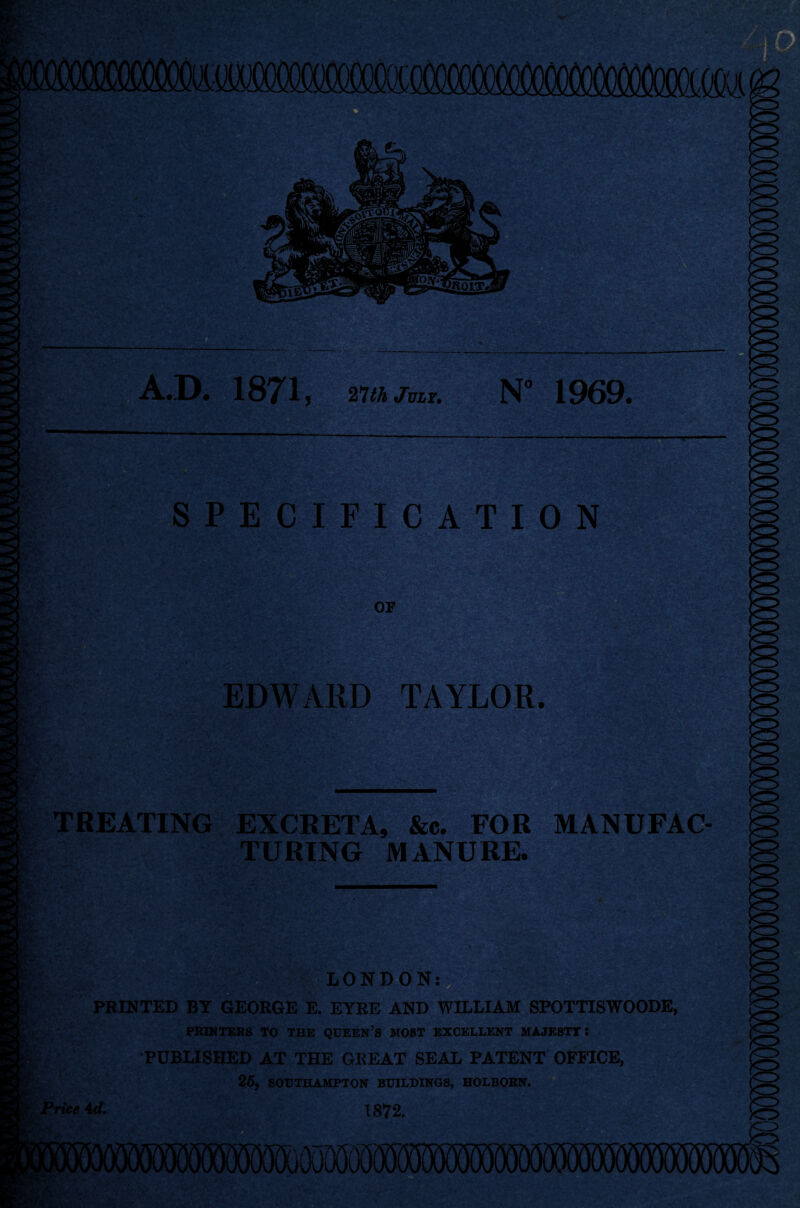 •D* 1871, 27 th July. N° 1969. . S?^;> rSt/iX' SPECIFICATION mm OF EDWARD TAYLOR. ipi —r- TREATING EXCRETA, &c. FOR MANUFAC¬ TURING MANURE. LONDON; PRINTED BY GEORGE E. EYRE AND WILLIAM SPOTTISWOODE, PRINTERS TO THE QUEEN’S MOST EXCELLENT MAJESTY! PUBLISHED AT THE GREAT SEAL PATENT OFFICE, 25, SOUTHAMPTON BUILDINGS, HOLBORN. Price 4d. 1872.