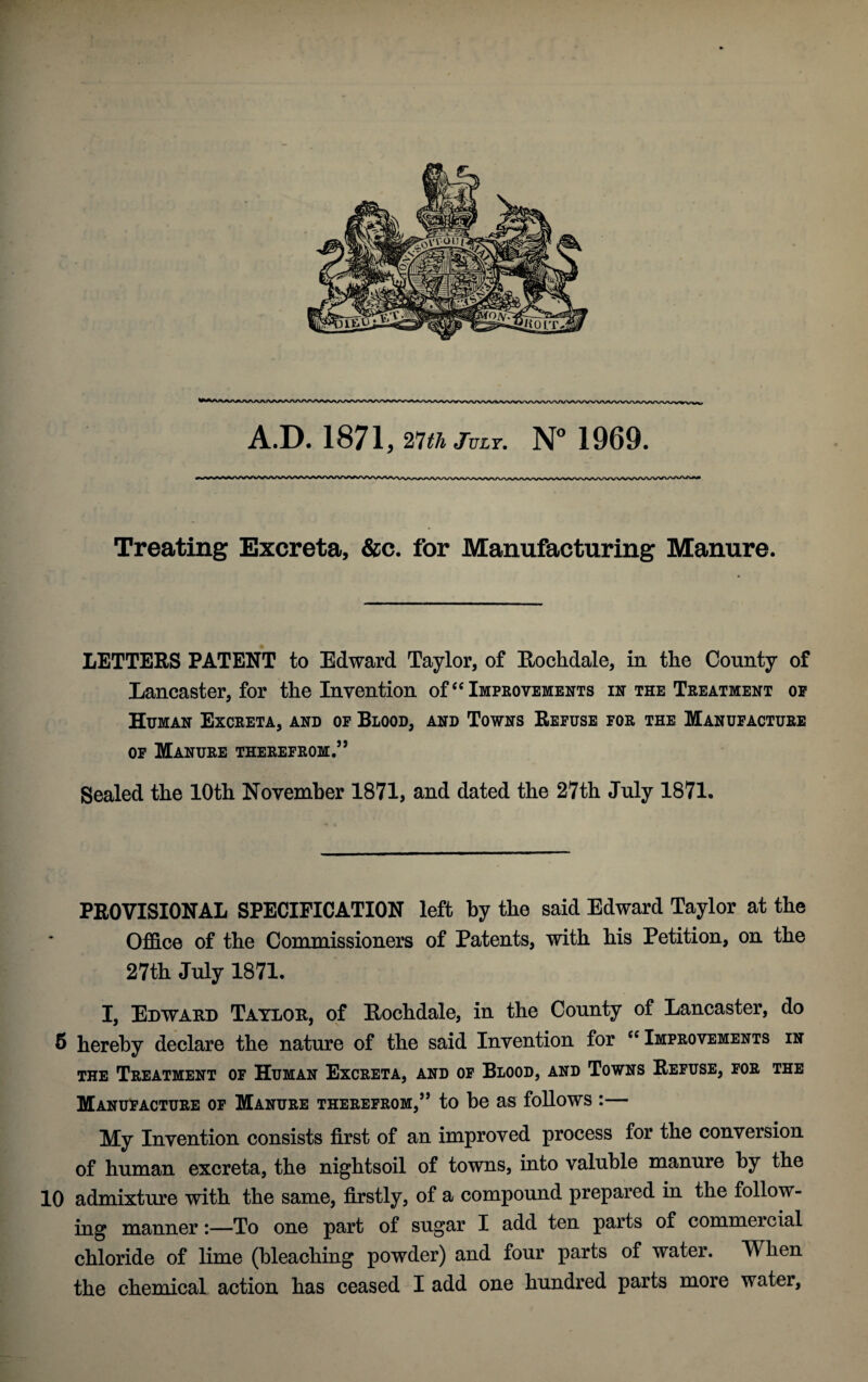 Treating Excreta, &c. for Manufacturing Manure. LETTERS PATENT to Edward Taylor, of Rochdale, in the County of Lancaster, for the Invention of “Improvements in the Treatment of Human Excreta, and of Blood, and Towns Refuse for the Manufacture of Manure therefrom.” Sealed the 10th November 1871, and dated the 27th July 1871. PROVISIONAL SPECIFICATION left by the said Edward Taylor at the Office of the Commissioners of Patents, with his Petition, on the 27th July 1871. I, Edward Taylor, of Eochdale, in the County of Lancaster, do 6 hereby declare the nature of the said Invention for “ Improvements in the Treatment of Human Excreta, and of Blood, and Towns Refuse, for the Manufacture of Manure therefrom,” to be as follows :— My Invention consists first of an improved process for the conversion of human excreta, the nightsoil of towns, into valuble manure by the 10 admixture with the same, firstly, of a compound prepared in the follow¬ ing manner:—To one part of sugar I add ten parts of commercial chloride of lime (bleaching powder) and four parts of water. When