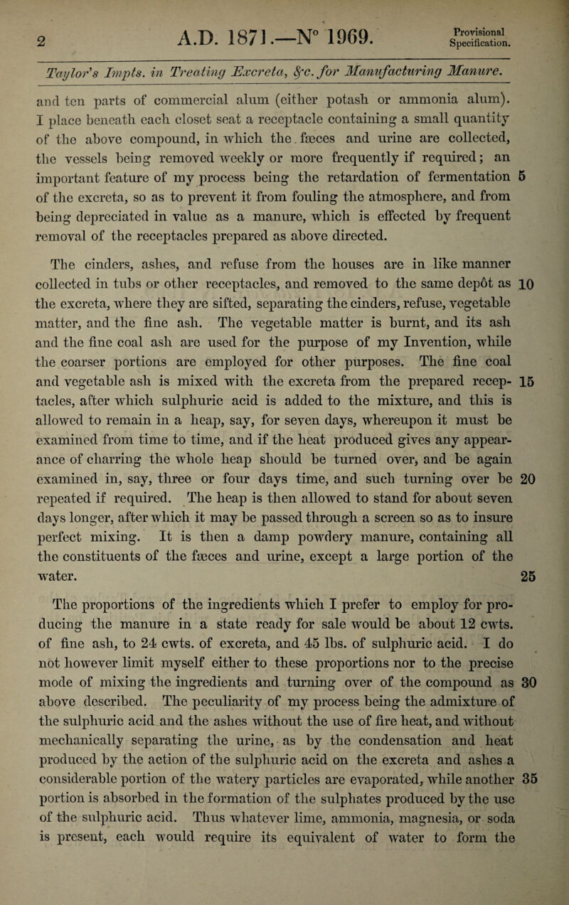 Provisional Taylor's Impts. in Treating Excreta, 8fC. for Manufacturing Manure. and ten parts of commercial alum (either potash or ammonia alum). I place beneath each closet seat a receptacle containing a small quantity of the above compound, in which the. faeces and urine are collected, the vessels being removed weekly or more frequently if required; an important feature of my process being the retardation of fermentation 5 of the excreta, so as to prevent it from fouling the atmosphere, and from being depreciated in value as a manure, which is effected by frequent removal of the receptacles prepared as above directed. The cinders, ashes, and refuse from the houses are in like manner collected in tubs or other receptacles, and removed to the same depot as 10 the excreta, where they are sifted, separating the cinders, refuse, vegetable matter, and the fine ash. The vegetable matter is burnt, and its ash and the fine coal ash are used for the purpose of my Invention, while the coarser portions are employed for other purposes. The fine coal and vegetable ash is mixed with the excreta from the prepared recep- 15 tacles, after which sulphuric acid is added to the mixture, and this is allowed to remain in a heap, say, for seven days, whereupon it must be examined from time to time, and if the heat produced gives any appear¬ ance of charring the whole heap should be turned over* and he again examined in, say, three or four days time, and such turning over he 20 repeated if required. The heap is then allowed to stand for about seven days longer, after which it may he passed through a screen so as to insure perfect mixing. It is then a damp powdery manure, containing all the constituents of the feces and urine, except a large portion of the water. 25 The proportions of the ingredients which I prefer to employ for pro¬ ducing the manure in a state ready for sale would be about 12 cwts. of fine ash, to 24 cwts. of excreta, and 45 lhs. of sulphuric acid. I do not however limit myself either to these proportions nor to the precise mode of mixing the ingredients and turning over of the compound as 30 above described. The peculiarity of my process being the admixture of the sulphuric acid and the ashes without the use of fire heat, and without mechanically separating the urine, as by the condensation and heat produced by the action of the sulphuric acid on the excreta and ashes a considerable portion of the watery particles are evaporated, while another 35 portion is absorbed in the formation of the sulphates produced by the use of the sulphuric acid. Thus whatever lime, ammonia, magnesia, or soda is present, each would require its equivalent of water to form the