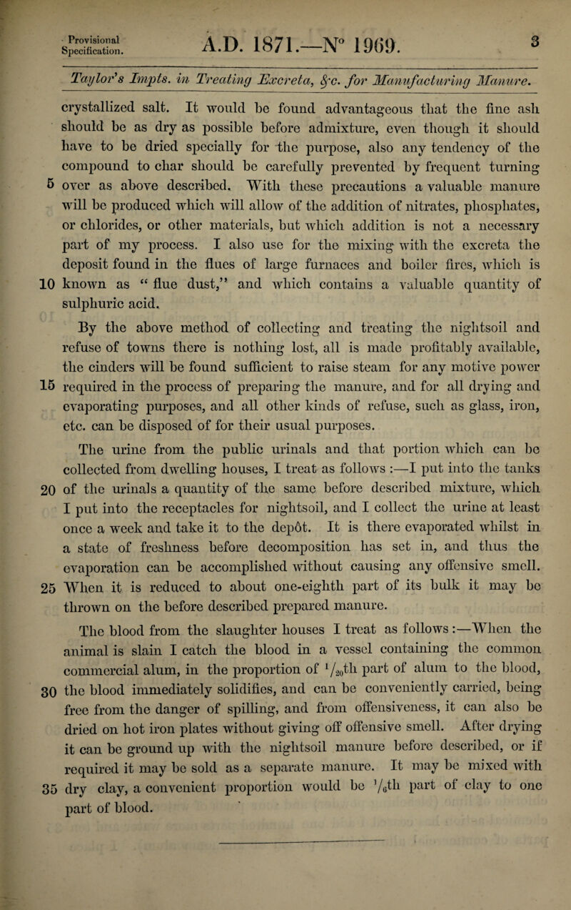 Provisional Specification. A.D. 1871.—N° 1909. 3 Taylor's Impts. in Treating Excreta, Sfc. for Manufacturing Manure. crystallized salt. It would be found advantageous that the fine ash should be as dry as possible before admixture, even though it should have to be dried specially for the purpose, also any tendency of the compound to char should be carefully prevented by frequent turning 5 over as above described. With these precautions a valuable manure will be produced which will allow of the addition of nitrates, phosphates, or chlorides, or other materials, but which addition is not a necessary part of my process. I also use for the mixing with the excreta the deposit found in the flues of large furnaces and boiler fires, which is 10 known as “ flue dust,’ * and which contains a valuable quantity of sulphuric acid. By the above method of collecting and treating the nightsoil and refuse of towns there is nothing lost, all is made profitably available, the cinders will be found sufficient to raise steam for any motive power 15 required in the process of preparing the manure, and for all drying and evaporating purposes, and all other kinds of refuse, such as glass, iron, etc. can be disposed of for their usual purposes. The urine from the public urinals and that portion which can be collected from dwelling houses, I treat as follows :—I put into the tanks 20 of the urinals a quantity of the same before described mixture, which I put into the receptacles for nightsoil, and I collect the urine at least once a week and take it to the depot. It is there evaporated whilst in a state of freshness before decomposition has set in, and thus the evaporation can be accomplished without causing any offensive smell. 25 When it is reduced to about one-eighth part of its bulk it may bo thrown on the before described prepared manure. The blood from the slaughter houses I treat as follows When the animal is slain I catch the blood in a vessel containing the common commercial alum, in the proportion of 1/2oth part of alum to the blood, 30 the blood immediately solidifies, and can be conveniently carried, being free from the danger of spilling, and from offensiveness, it can also be dried on hot iron plates without giving off offensive smell. After drying it can be ground up with the nightsoil manure before described, or if required it may be sold as a separate manure. It may be mixed with 35 dry clay, a convenient proportion would be ]/6th part of clay to one part of blood.