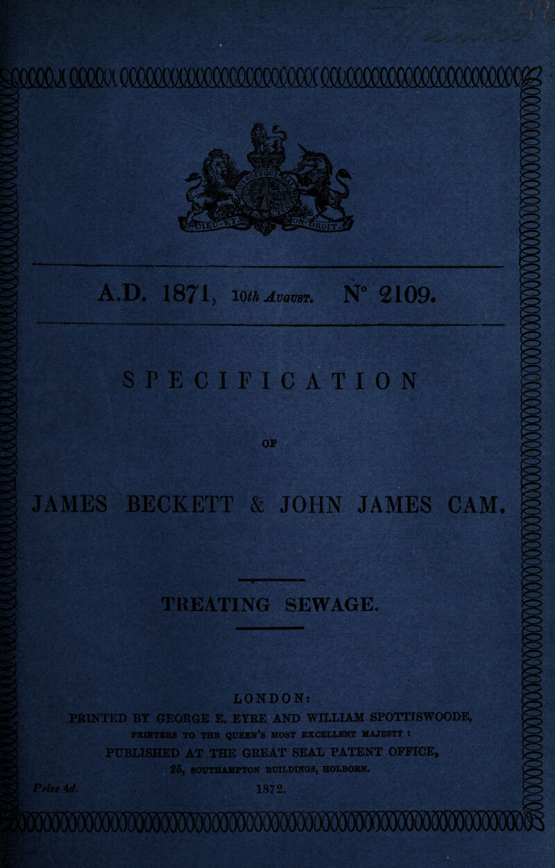 A.D. 1871 y 10th August. N° 2109. SPECIFICATION JAMES BECKETT & JOHN JAMES CAM. TREATING SEWAGE. LONDON: FEINTED BY GEORGE E. EYRE AND WILLIAM SPOTTISWOODE, PRINTERS TO THE QUEEN’S MOST EXCELLENT MAJESTY ; PUBLISHED AT THE GREAT SEAL PATENT OFFICE, 25, SOUTHAMPTON BUILDINGS, HOLBOBN. - . . . irfA 1872. Price 4 d.