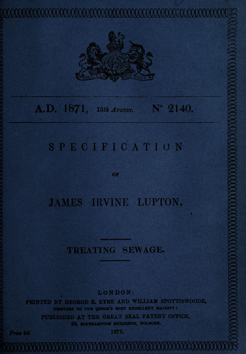 A.D. 1871 } 15th August. N° 2140. SPECIFICATION JAMES IRVINE LUPTON. TREATING SEWAGE. sag*? LONDON: PRINTED BT GEORGE E. EYRE AND WILLIAM SPOTTISWOODE, PKQfTSKS TO THH QUEEN’S HOST EXCELLENT MAJK8TY : PUBLISHED AT THE GREAT SEAL PATENT OFFICE, 25, SOUTHAMPTON BUILDINGS, HOLBORN. Prie. 4A 1872.