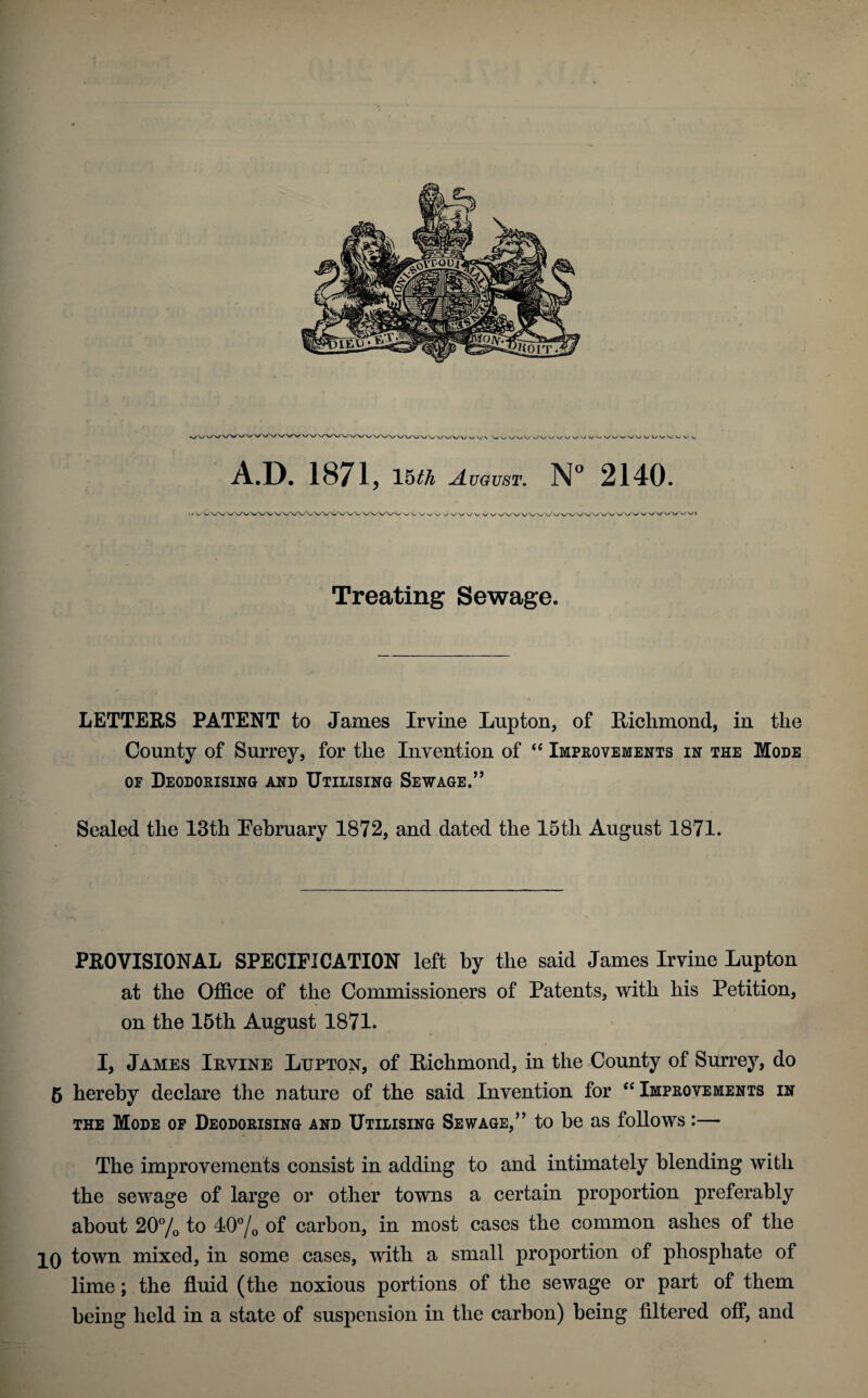 Treating Sewage. LETTERS PATENT to James Irvine Lupton, of Richmond, in the County of Surrey, for the Invention of “ Improvements in the Mode of Deodorising and Utilising Sewage.” Sealed the 13th February 1872, and dated the 15tli August 1871. PROVISIONAL SPECIFICATION left by the said James Irvine Lupton at the Office of the Commissioners of Patents, with his Petition, on the 15th August 1871. I, James Irvine Lupton, of Richmond, in the County of Surrey, do 5 hereby declare the nature of the said Invention for “ Improvements in the Mode of Deodorising and Utilising Sewage,” to be as follows :— The improvements consist in adding to and intimately blending with the sewage of large or other towns a certain proportion preferably about 20% to 10% of carbon, in most cases the common ashes of the IQ town mixed, in some cases, with a small proportion of phosphate of lime; the fluid (the noxious portions of the sewage or part of them being held in a state of suspension in the carbon) being filtered off, and