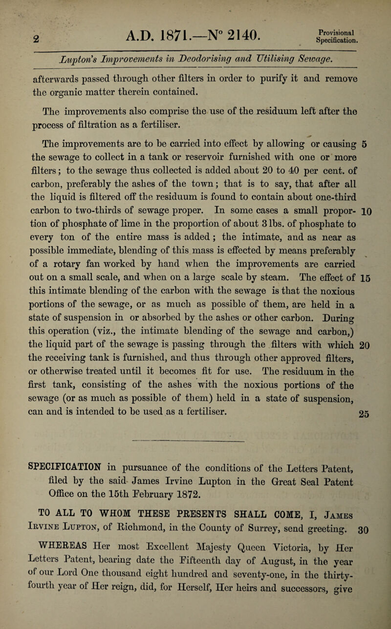 Provisional Lupton s Improvements in Deodorising and Utilising Sewage. afterwards passed through other filters in order to purify it and remove the organic matter therein contained. The improvements also comprise the use of the residuum left after the process of filtration as a fertiliser. The improvements are to he carried into effect by allowing or causing 5 the sewage to collect in a tank or reservoir furnished with one or more filters; to the sewage thus collected is added about 20 to 40 per cent, of carbon, preferably the ashes of the town; that is to say, that after all the liquid is filtered off the residuum is found to contain about one-third carbon to two-thirds of sewage proper. In some cases a small propor- 10 tion of phosphate of lime in the proportion of about 3 lbs. of phosphate to every ton of the entire mass is added ; the intimate, and as near as possible immediate, blending of this mass is effected by means preferably of a rotary fan worked by hand when the improvements are carried out on a small scale, and when on a large scale by steam. The effect of 15 this intimate blending of the carbon with the sewage is that the noxious portions of the sewage, or as much as possible of them, are held in a state of suspension in or absorbed by the ashes or other carbon. During this operation (viz., the intimate blending of the sewage and carbon,) the liquid part of the sewage is passing through the filters with which 20 the receiving tank is furnished, and thus through other approved filters, or otherwise treated until it becomes fit for use. The residuum in the first tank, consisting of the ashes with the noxious portions of the sewage (or as much as possible of them) held in a state of suspension, can and is intended to be used as a fertiliser. 25 SPECIFICATION in pursuance of the conditions of the Letters Patent, filed by the said James Irvine Lupton in the Great Seal Patent Office on the 15th February 1872. TO ALL TO WHOM THESE PRESENTS SHALL COME, I, James Irvine Lupton, of Richmond, in the County of Surrey, send greeting. 30 WHEREAS Her most Excellent Majesty Queen Victoria, by Her Letters Patent, bearing date the Pifteenth day of August, in the year of our Lord One thousand eight hundred and seventy-one, in the thirty- fourth year of Her reign, did, for Herself, Her heirs and successors, give