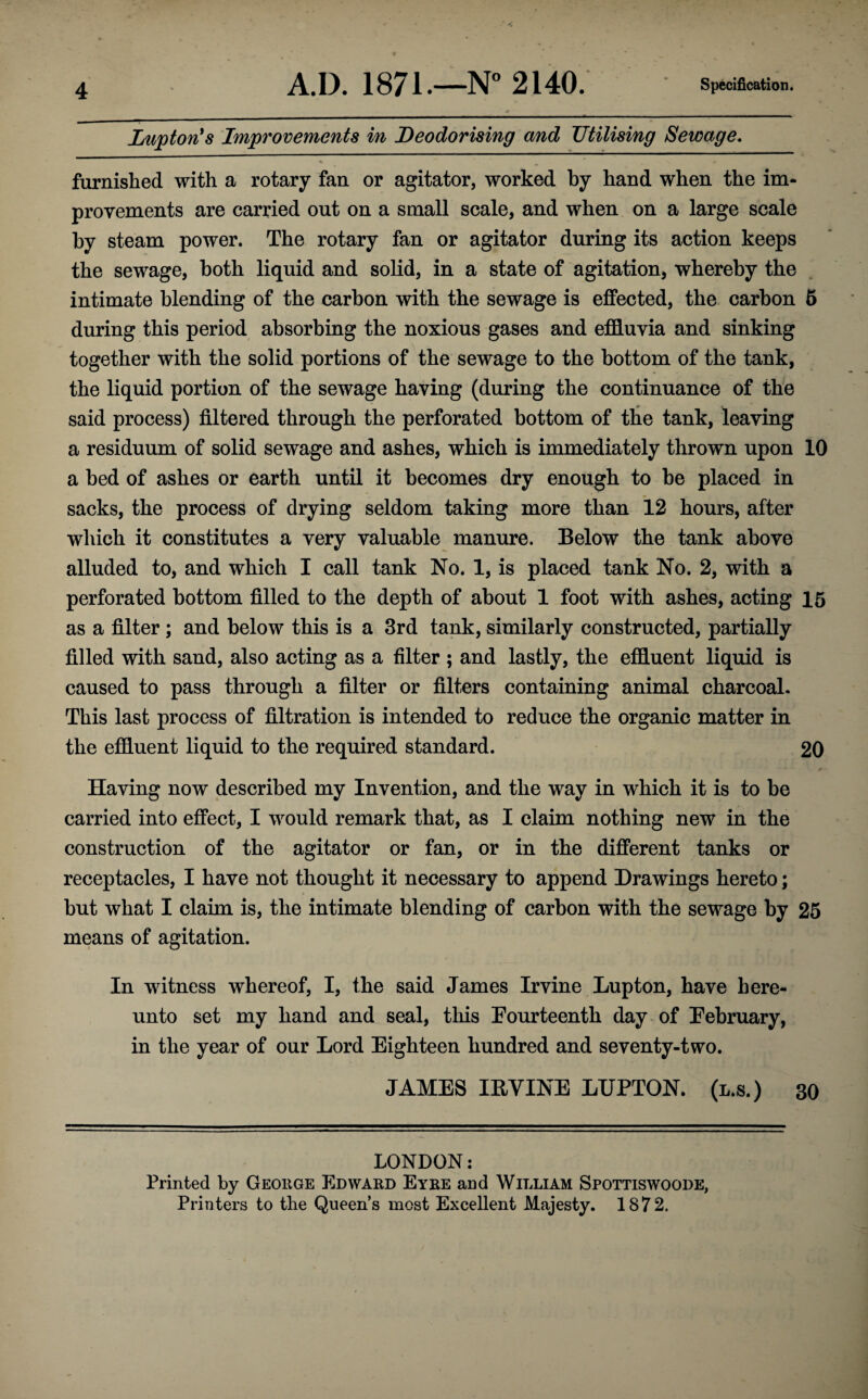 Lupton's Improvements in Deodorising and Utilising Sewage. furnished with a rotary fan or agitator, worked by hand when the im¬ provements are carried out on a small scale, and when on a large scale by steam power. The rotary fan or agitator during its action keeps the sewage, both liquid and solid, in a state of agitation, whereby the intimate blending of the carbon with the sewage is effected, the carbon 5 during this period absorbing the noxious gases and effluvia and sinking together with the solid portions of the sewage to the bottom of the tank, the liquid portion of the sewage having (during the continuance of the said process) filtered through the perforated bottom of the tank, leaving a residuum of solid sewage and ashes, which is immediately thrown upon 10 a bed of ashes or earth until it becomes dry enough to be placed in sacks, the process of drying seldom taking more than 12 hours, after which it constitutes a very valuable manure. Below the tank above alluded to, and which I call tank No. 1, is placed tank No. 2, with a perforated bottom filled to the depth of about 1 foot with ashes, acting 15 as a filter ; and below this is a 3rd tank, similarly constructed, partially filled with sand, also acting as a filter ; and lastly, the effluent liquid is caused to pass through a filter or filters containing animal charcoal. This last process of filtration is intended to reduce the organic matter in the effluent liquid to the required standard. 20 Having now described my Invention, and the way in which it is to be carried into effect, I would remark that, as I claim nothing new in the construction of the agitator or fan, or in the different tanks or receptacles, I have not thought it necessary to append Drawings hereto; but what I claim is, the intimate blending of carbon with the sewage by 25 means of agitation. In witness whereof, I, the said James Irvine Lupton, have here¬ unto set my hand and seal, this Fourteenth day of February, in the year of our Lord Eighteen hundred and seventy-two. JAMES IRVINE LUPTON. (l.s.) 30 LONDON: Printed by George Edward Eyre and William Spottiswoode, Printers to the Queen’s most Excellent Majesty. 1872.