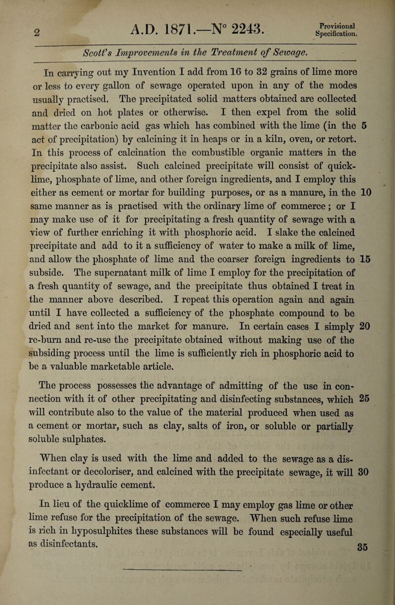 Provisional Scott's Improvements in the Treatment of Sewage. In carrying out my Invention I add from 16 to 32 grains of lime more or less to every gallon of sewage operated upon in any of the modes usually practised. The precipitated solid matters obtained are collected and dried on hot plates or otherwise. I then expel from the solid matter the carbonic acid gas which has combined with the lime (in the 5 act of precipitation) by calcining it in heaps or in a kiln, oven, or retort. In this process of calcination the combustible organic matters in the precipitate also assist. Such calcined precipitate will consist of quick¬ lime, phosphate of lime, and other foreign ingredients, and I employ this either as cement or mortar for building purposes, or as a manure, in the 10 same manner as is practised with the ordinary lime of commerce ; or I may make use of it for precipitating a fresh quantity of sewage with a view of further enriching it with phosphoric acid. I slake the calcined precipitate and add to it a sufficiency of water to make a milk of lime, and allow the phosphate of lime and the coarser foreign ingredients to 15 subside. The supernatant milk of lime I employ for the precipitation of a fresh quantity of sewage, and the precipitate thus obtained I treat in the manner above described. I repeat this operation again and again until I have collected a sufficiency of the phosphate compound to be dried and sent into the market for manure. In certain cases I simply 20 re-burn and re-use the precipitate obtained without making use of the subsiding process until the lime is sufficiently rich in phosphoric acid to be a valuable marketable article. The process possesses the advantage of admitting of the use in con¬ nection with it of other precipitating and disinfecting substances, which 25 will contribute also to the value of the material produced when used as a cement or mortar, such as clay, salts of iron, or soluble or partially soluble sulphates. When clay is used with the lime and added to the sewage as a dis¬ infectant or decoloriser, and calcined with the precipitate sewage, it will 30 produce a hydraulic cement. In lieu of the quicklime of commerce I may employ gas lime or other lime refuse for the precipitation of the sewage. When such refuse lime is rich in hyposulphites these substances will be found especially useful as disinfectants. qk