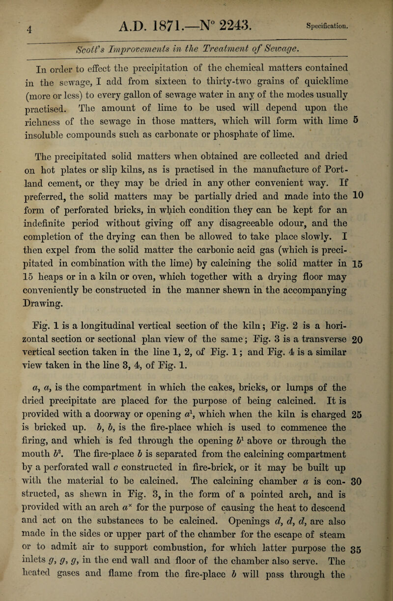 Scott's Improvements in the Treatment of Seivage. In order to effect the precipitation of the chemical matters contained in the sewage, I add from sixteen to thirty-two grains of quicklime (more or less) to every gallon of sewage water in any of the modes usually practised. The amount of lime to be used will depend upon the richness of the sewage in those matters, which will form with lime o insoluble compounds such as carbonate or phosphate of lime. The precipitated solid matters when obtained are collected and dried on hot plates or slip kilns, as is practised in the manufacture of Port¬ land cement, or they may be dried in any other convenient way. If preferred, the solid matters may be partially dried and made into the 10 form of perforated bricks, in which condition they can be kept for an indefinite period without giving off any disagreeable odour, and the completion of the drying can then be allowed to take place slowly. I then expel from the solid matter the carbonic acid gas (which is preci¬ pitated in combination with the lime) by calcining the solid matter in 15 15 heaps or in a kiln or oven, which together with a drying floor may conveniently be constructed in the manner shewn in the accompanying Drawing. Pig. 1 is a longitudinal vertical section of the kiln; Pig. 2 is a hori¬ zontal section or sectional plan view of the same; Pig. 3 is a transverse 20 vertical section taken in the line 1, 2, of Pig. 1; and Pig. 4 is a similar view taken in the line 3, 4, of Pig. 1. a, a, is the compartment in which the cakes, bricks, or lumps of the dried precipitate are placed for the purpose of being calcined. It is provided with a doorway or opening a1, which when the kiln is charged 25 is bricked up. 5, 5, is the fire-place which is used to commence the firing, and which is fed through the opening h1 above or through the mouth h2. The fire-place h is separated from the calcining compartment by a perforated wall c constructed in fire-brick, or it may be built up with the material to be calcined. The calcining chamber a is con- 30 structed, as shewn in Pig. 3, in the form of a pointed arch, and is provided with an arch ax for the purpose of causing the heat to descend and act on the substances to be calcined. Openings d, d9 d, are also made in the sides or upper part of the chamber for the escape of steam or to admit air to support combustion, for which latter purpose the 35 inlets g> g, g9 in the end wall and floor of the chamber also serve. The heated gases and flame from the fire-place b will pass through the