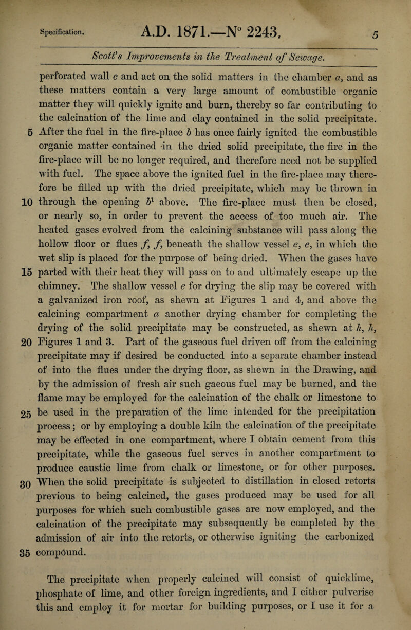 Scott's Improvements in the Treatment of Sewage. perforated wall c and act on tlie solid matters in tlie chamber a, and as these matters contain a very large amount of combustible organic matter they will quickly ignite and burn, thereby so far contributing to the calcination of the lime and clay contained in tlie solid precipitate. 5 After the fuel in tlie fire-place b has once fairly ignited the combustible organic matter contained in the dried solid precipitate, the fire in the fire-place will be no longer required, and therefore need not be supplied with fuel. The space above the ignited fuel in the fire-place may there¬ fore be filled up with the dried precipitate, which may be thrown in 10 through the opening bl above. The fire-place must then be closed, or nearly so, in order to prevent the access of too much air. The heated gases evolved from the calcining substance will pass along the hollow floor or flues f f beneath the shallow vessel e, e, in which the wet slip is placed for the purpose of being dried. When the gases have 15 parted with their heat they will pass on to and ultimately escape up the chimney. The shallow vessel e for drying the slip may be covered with a galvanized iron roof, as shewn at Figures 1 and 4, and above the calcining compartment a another drying chamber for completing the drying of the solid precipitate may be constructed, as shewn at h, h, 20 Figures 1 and 3. Part of the gaseous fuel driven off from the calcining precipitate may if desired be conducted into a separate chamber instead of into the flues under the drying floor, as shewn in the Drawing, and by the admission of fresh air such gaeous fuel may be burned, and the flame may be employed for the calcination of the chalk or limestone to 25 be used in the preparation of the lime intended for the precipitation process; or by employing a double kiln the calcination of the precipitate may be effected in one compartment, where I obtain cement from this precipitate, while the gaseous fuel serves in another compartment to produce caustic lime from chalk or limestone, or for other purposes. 3Q When the solid precipitate is subjected to distillation in closed retorts previous to being calcined, the gases produced may be used for all purposes for which such combustible gases are now employed, and the calcination of the precipitate may subsequently be completed by the admission of air into the retorts, or otherwise igniting the carbonized 35 compound. The precipitate when properly calcined will consist of quicklime, phosphate of lime, and other foreign ingredients, and I either pulverise this and employ it for mortar for building purposes, or I use it for a