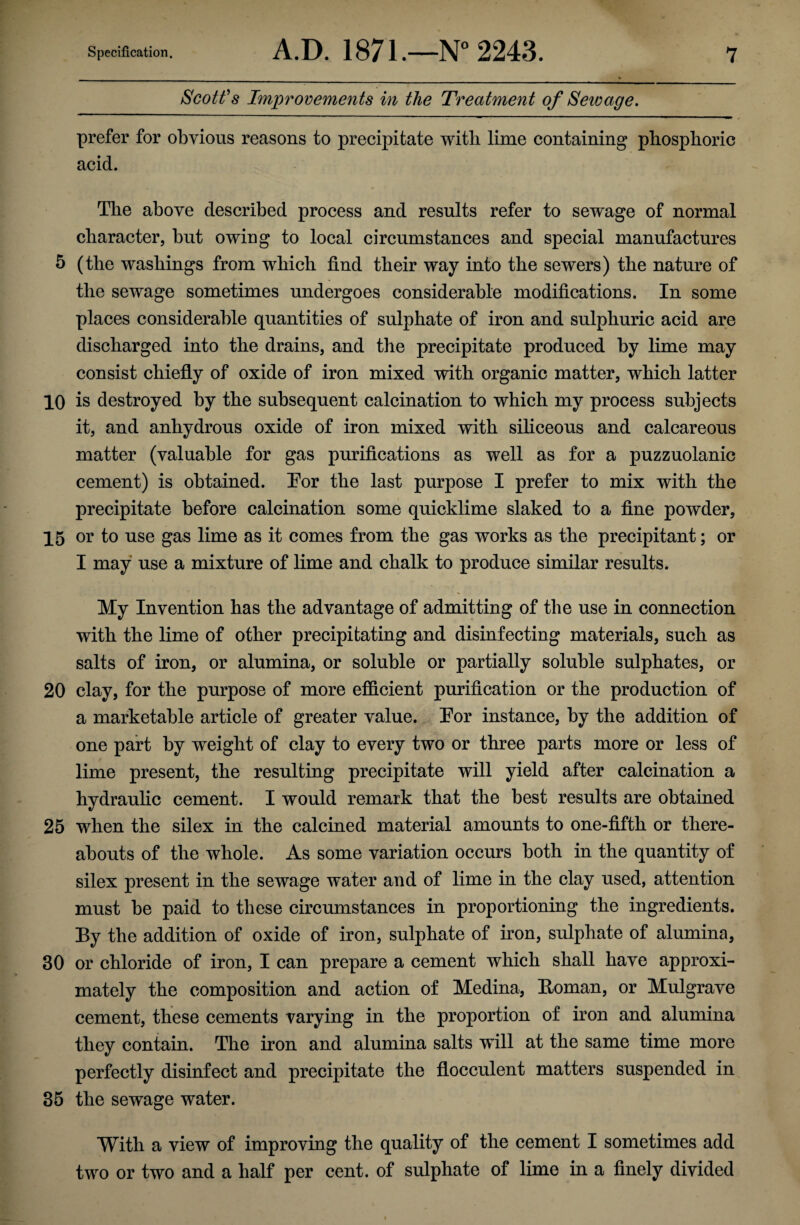 Scott's Improvements in the Treatment of Sewage. prefer for obvious reasons to precipitate with lime containing phosphoric acid. The above described process and results refer to sewage of normal character, but owing to local circumstances and special manufactures 5 (the washings from which find their way into the sewers) the nature of the sewage sometimes undergoes considerable modifications. In some places considerable quantities of sulphate of iron and sulphuric acid are discharged into the drains, and the precipitate produced by lime may consist chiefly of oxide of iron mixed with organic matter, which latter 10 is destroyed by the subsequent calcination to which my process subjects it, and anhydrous oxide of iron mixed with siliceous and calcareous matter (valuable for gas purifications as well as for a puzzuolanic cement) is obtained. Tor the last purpose I prefer to mix with the precipitate before calcination some quicklime slaked to a fine powder, 15 or to use gas lime as it comes from the gas works as the precipitant; or I may use a mixture of lime and chalk to produce similar results. My Invention has the advantage of admitting of the use in connection with the lime of other precipitating and disinfecting materials, such as salts of iron, or alumina, or soluble or partially soluble sulphates, or 20 clay, for the purpose of more efficient purification or the production of a marketable article of greater value. Tor instance, by the addition of one part by weight of clay to every two or three parts more or less of lime present, the resulting precipitate will yield after calcination a hydraulic cement. I would remark that the best results are obtained 25 when the silex in the calcined material amounts to one-fifth or there¬ abouts of the whole. As some variation occurs both in the quantity of silex present in the sewage water and of lime in the clay used, attention must be paid to these circumstances in proportioning the ingredients. By the addition of oxide of iron, sulphate of iron, sulphate of alumina, 30 or chloride of iron, I can prepare a cement which shall have approxi¬ mately the composition and action of Medina, Boman, or Mulgrave cement, these cements varying in the proportion of iron and alumina they contain. The iron and alumina salts will at the same time more perfectly disinfect and precipitate the flocculent matters suspended in 35 the sewage water. With a view of improving the quality of the cement I sometimes add two or two and a half per cent, of sulphate of lime in a finely divided