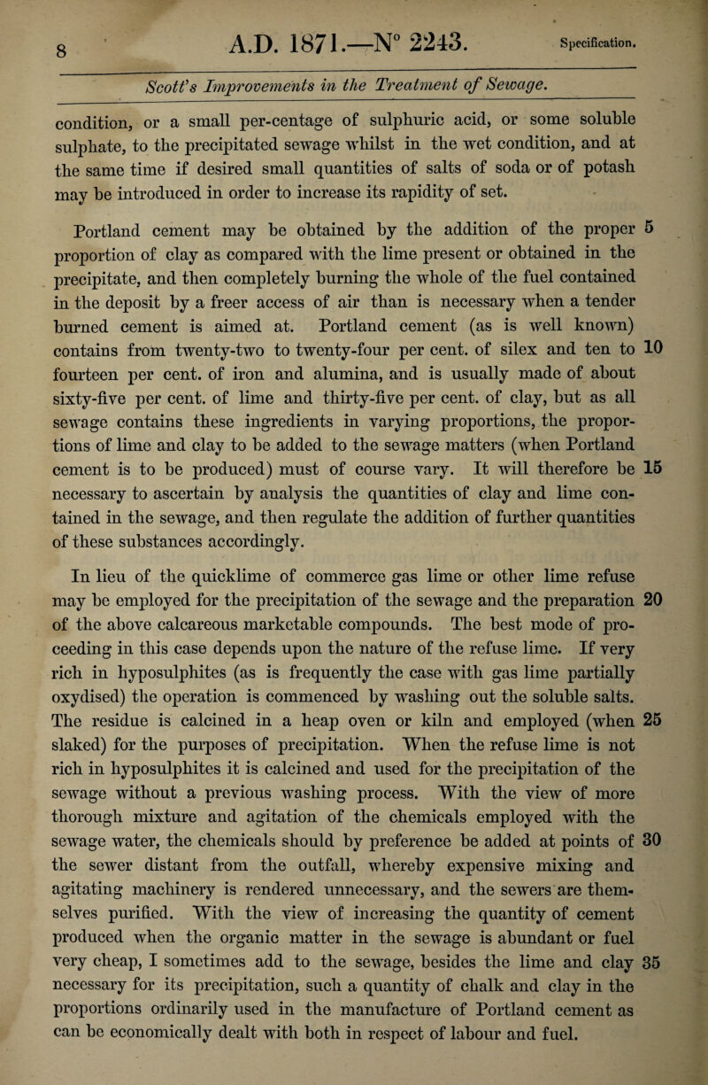 Scott’s Improvements in the Treatment of Sewage. condition, or a small per-centage of sulphuric acid, or some soluble sulphate, to the precipitated sewage whilst in the wet condition, and at the same time if desired small quantities of salts of soda or of potash may he introduced in order to increase its rapidity of set. Portland cement may he obtained by the addition of the proper 5 proportion of clay as compared with the lime present or obtained in the precipitate, and then completely burning the whole of the fuel contained in the deposit by a freer access of air than is necessary when a tender burned cement is aimed at. Portland cement (as is well known) contains from twenty-two to twenty-four per cent, of silex and ten to 10 fourteen per cent, of iron and alumina, and is usually made of about sixty-five per cent, of lime and thirty-five per cent, of clay, hut as all sewage contains these ingredients in varying proportions, the propor¬ tions of lime and clay to he added to the sewage matters (when Portland cement is to be produced) must of course vary. It will therefore he 15 necessary to ascertain by analysis the quantities of clay and lime con¬ tained in the sewage, and then regulate the addition of further quantities of these substances accordingly. In lieu of the quicklime of commerce gas lime or other lime refuse may he employed for the precipitation of the sewage and the preparation 20 of the above calcareous marketable compounds. The best mode of pro¬ ceeding in this case depends upon the nature of the refuse lime. If very rich in hyposulphites (as is frequently the case with gas lime partially oxydised) the operation is commenced by washing out the soluble salts. The residue is calcined in a heap oven or kiln and employed (when 25 slaked) for the purposes of precipitation. When the refuse lime is not rich in hyposulphites it is calcined and used for the precipitation of the sewage without a previous washing process. With the view of more thorough mixture and agitation of the chemicals employed with the sewage water, the chemicals should by preference he added at points of 30 the sewer distant from the outfall, whereby expensive mixing and agitating machinery is rendered unnecessary, and the sewers are them¬ selves purified. With the view of increasing the quantity of cement produced when the organic matter in the sewage is abundant or fuel very cheap, I sometimes add to the sewage, besides the lime and clay 35 necessary for its precipitation, such a quantity of chalk and clay in the proportions ordinarily used in the manufacture of Portland cement as can be economically dealt with both in respect of labour and fuel.