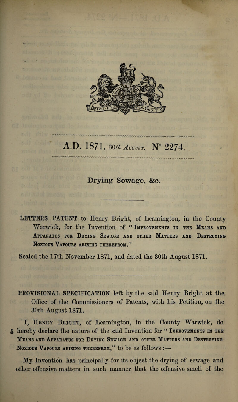 /v\/\/w A.D. 1871 , 30tli August. N° 2274. V Ay\ZWW\ Drying Sewage, &c. LETTERS PATENT to Henry Bright, of Leamington, in the County Warwick, for the Invention of “ Improvements in the Means and Apparatus for Drying Sewage and other Matters and Destroying Noxious Vapours arising therefrom.” Sealed the 17tli November 1871, and dated the 30th August 1871. PROVISIONAL SPECIFICATION left hy the said Henry Bright at the Office of the Commissioners of Patents, with his Petition, on the 30th August 1871. I, Henry Bright, of Leamington, in the County Warwick, do 5 hereby declare the nature of the said Invention for Improvements in the Means and Apparatus for Drying Sewage and other Matters and Destroying Noxious Vapours arising therefrom,” to be as follows :— My Invention has principally for its object the drying of sewage and other offensive matters in such manner that the offensive smell of the