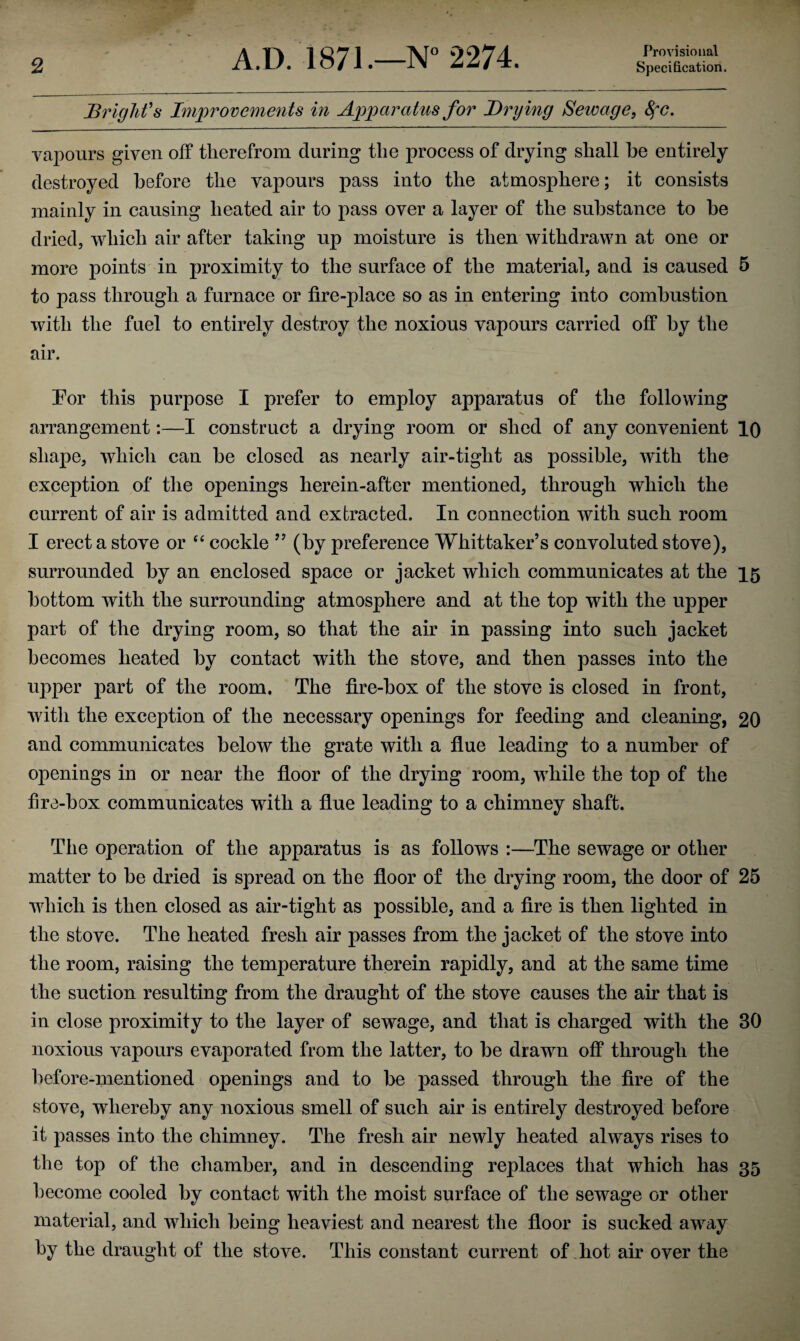 Provisional Bright's Improvements in Apparatus for Drying Sewage, 8fC. vajoours given off therefrom during the process of drying shall be entirely destroyed before the vapours pass into the atmosphere; it consists mainly in causing heated air to pass over a layer of the substance to be dried, which air after taking up moisture is then withdrawn at one or more points in proximity to the surface of the material, and is caused 5 to pass through a furnace or fire-place so as in entering into combustion with the fuel to entirely destroy the noxious vapours carried off by the air. For this purpose I prefer to employ apparatus of the following arrangement:—I construct a drying room or shed of any convenient 10 shape, which can be closed as nearly air-tight as possible, with the exception of the openings herein-after mentioned, through which the current of air is admitted and extracted. In connection with such room I erect a stove or “ cockle ” (by preference Whittaker’s convoluted stove), surrounded by an enclosed space or jacket which communicates at the 15 bottom with the surrounding atmosphere and at the top with the upper part of the drying room, so that the air in passing into such jacket becomes heated by contact with the stove, and then passes into the upper part of the room. The fire-box of the stove is closed in front, with the exception of the necessary openings for feeding and cleaning, 20 and communicates below the grate with a flue leading to a number of openings in or near the floor of the drying room, while the top of the fire-box communicates with a flue leading to a chimney shaft. The operation of the apparatus is as follows :—The sewage or other matter to be dried is spread on the floor of the drying room, the door of 25 which is then closed as air-tight as possible, and a fire is then lighted in the stove. The heated fresh air passes from the jacket of the stove into the room, raising the temperature therein rapidly, and at the same time the suction resulting from the draught of the stove causes the air that is in close proximity to the layer of sewage, and that is charged with the 30 noxious vapours evaporated from the latter, to be drawn off through the before-mentioned openings and to be passed through the fire of the stove, whereby any noxious smell of such air is entirely destroyed before it passes into the chimney. The fresh air newly heated always rises to the top of the chamber, and in descending replaces that which has 35 become cooled by contact with the moist surface of the sewage or other material, and which being heaviest and nearest the floor is sucked away by the draught of the stove. This constant current of hot air over the