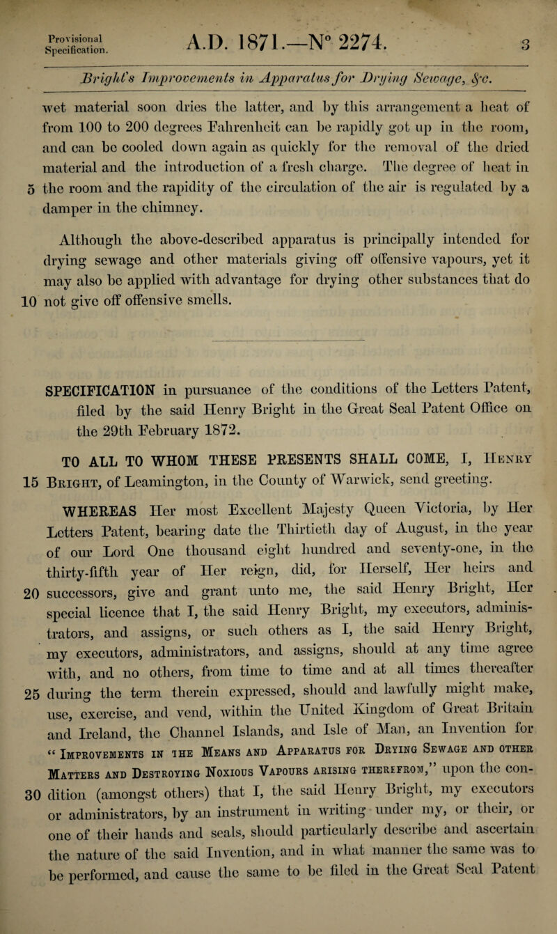 Provisional Specification. A.D. 1871.—N° 2274. 3 Bright's Improvements in Apparatus for Drying Sewage, Sfc. wet material soon dries the latter, and by this arrangement a heat of from 100 to 200 degrees Fahrenheit can he rapidly got up in the room, and can be cooled down again as quickly for the removal of the dried material and the introduction of a fresh charge. Tlie degree of heat in 5 the room and the rapidity of the circulation of the air is regulated by a damper in the chimney. Although the above-described apparatus is principally intended for drying sewage and other materials giving off offensive vapours, yet it may also be applied with advantage for drying other substances that do 10 not give off offensive smells. SPECIFICATION in pursuance of the conditions of the Letters Patent, filed by the said Henry Bright in the Great Seal Patent Office on the 29th February 1872. TO ALL TO WHOM THESE PRESENTS SHALL COME, I, Henry 15 Bright, of Leamington, in the County of Warwick, send greeting. WHEREAS Her most Excellent Majesty Queen Victoria, by Her Letters Patent, bearing date the Thirtieth day of August, in the year of our Lord One thousand eight hundred and seventy-one, in the thirty-fifth year of Her reign, did, for Herself, Her heirs and 20 successors, give and grant unto me, the said Henry Biiglit, Hci special licence that I, the said Henry Bright, my executors, adminis¬ trators, and assigns, or such others as I, the said Henry Bright, my executors, administrators, and assigns, should at any time agree with, and no others, from time to time and at all times thereafter 25 during the term therein expressed, should and lawfully might make, use, exercise, and vend, within the United lxingdom of Gicat Biitain and Ireland, the Channel Islands, and Isle of Man, an Invention foi <e Improvements in ihe Means and Apparatus for Drying Sewage and other Matters and Destroying Noxious Vapours arising therefrom,” upon the con- 30 dition (amongst others) that I, the said Henry Bright, my executors or administrators, by an instrument in writing under my, oi tlicii, or one of their hands and seals, should particularly describe and ascertain the nature of the said Invention, and in what manner the same was to be performed, and cause the same to be filed in the Great Seal Patent