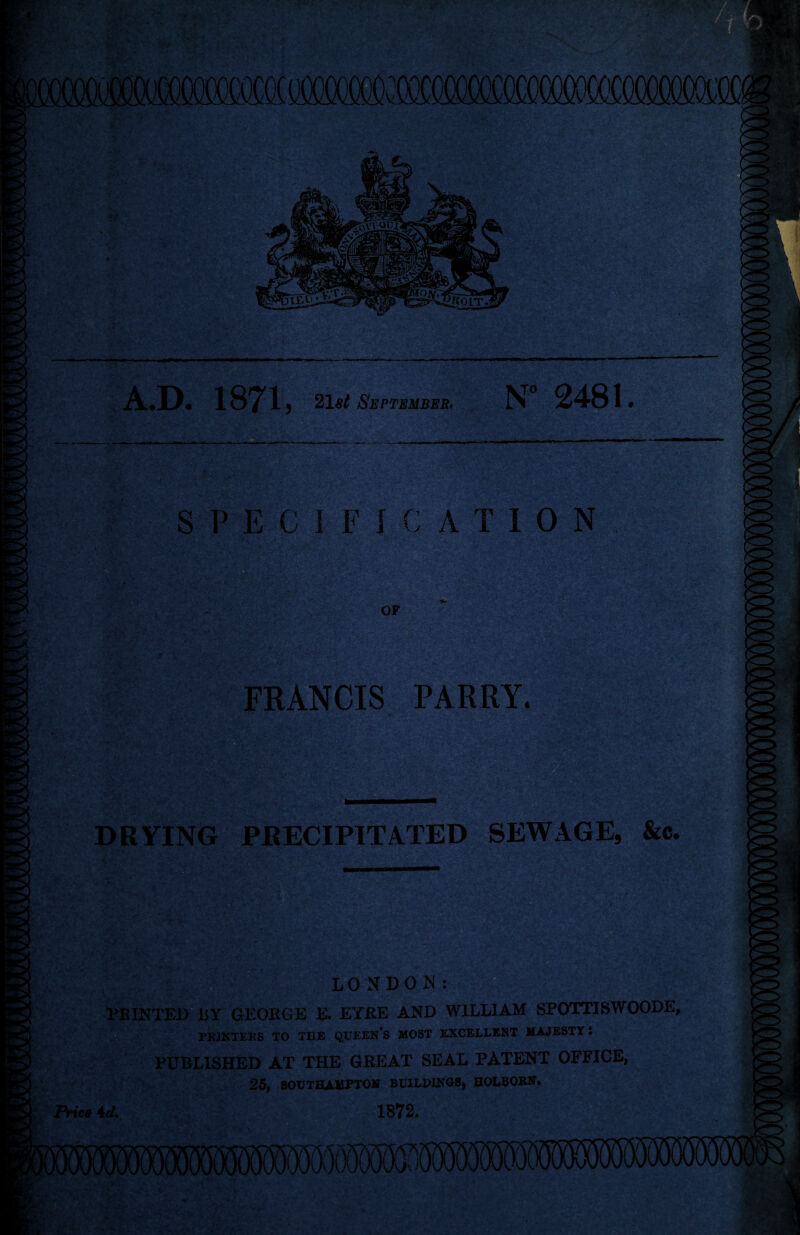 A.D. 1871, 21 st September, N* 2481 * SPECIFICATION OF FRANCIS PARRY. DRYING PRECIPITATED SEWAGE, &c. V LONDON: MINTED liY GEORGE E. EYRE AND WILLIAM SPOTTISWOODE, PK1NTEES TO THE QUEEN’S MOST EXCELLENT MAJESTY l PUBLISHED AT THE GREAT SEAL PATENT OFFICE, 25, SOUTHAMPTON BUILDINGS, HOLBOKN. Price id. 1872. 8 VS