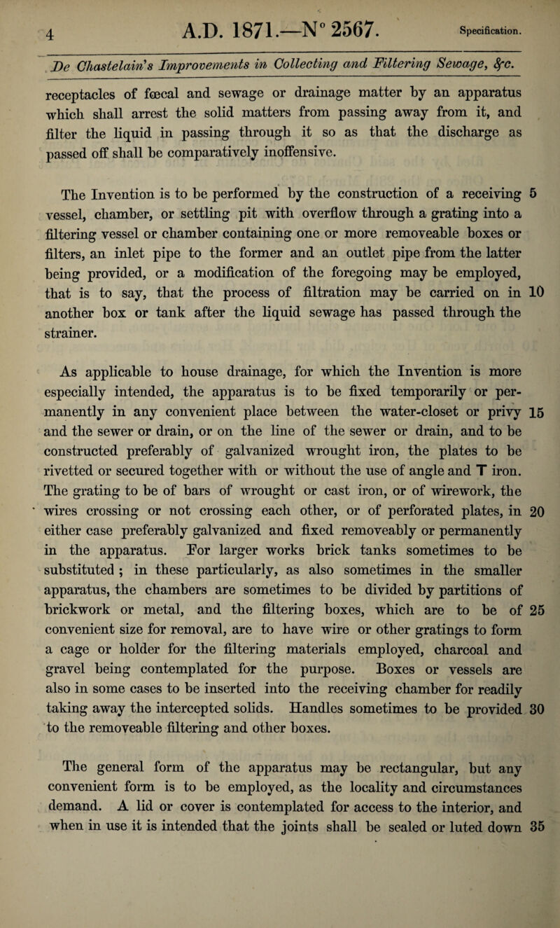 De Chastelain's Improvements in Collecting and Filtering Sewage, 8fC. receptacles of foecal and sewage or drainage matter by an apparatus which shall arrest the solid matters from passing away from it, and filter the liquid in passing through it so as that the discharge as passed off shall he comparatively inoffensive. The Invention is to be performed by the construction of a receiving 5 vessel, chamber, or settling pit with overflow through a grating into a filtering vessel or chamber containing one or more removeable boxes or filters, an inlet pipe to the former and an outlet pipe from the latter being provided, or a modification of the foregoing may be employed, that is to say, that the process of filtration may be carried on in 10 another box or tank after the liquid sewage has passed through the strainer. As applicable to house drainage, for which the Invention is more especially intended, the apparatus is to be fixed temporarily or per¬ manently in any convenient place between the water-closet or privy 15 and the sewer or drain, or on the line of the sewer or drain, and to be constructed preferably of galvanized wrought iron, the plates to be rivetted or secured together with or without the use of angle and T iron. The grating to be of bars of wrought or cast iron, or of wire work, the * wires crossing or not crossing each other, or of perforated plates, in 20 either case preferably galvanized and fixed removeably or permanently in the apparatus. Eor larger works brick tanks sometimes to be substituted ; in these particularly, as also sometimes in the smaller apparatus, the chambers are sometimes to be divided by partitions of brickwork or metal, and the filtering boxes, which are to be of 25 convenient size for removal, are to have wire or other gratings to form a cage or holder for the filtering materials employed, charcoal and gravel being contemplated for the purpose. Boxes or vessels are also in some cases to be inserted into the receiving chamber for readily taking away the intercepted solids. Handles sometimes to be provided 30 to the removeable filtering and other boxes. The general form of the apparatus may be rectangular, but any convenient form is to be employed, as the locality and circumstances demand. A lid or cover is contemplated for access to the interior, and when in use it is intended that the joints shall be sealed or luted down 35