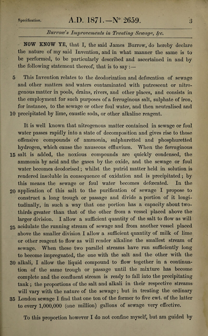 Burrow's Improvements in Treating Sewage, fyc. NOW KNOW YE, that I, the said James Burrow, do hereby declare the nature of my said Invention, and in what manner the same is to be performed, to be particularly described and ascertained in and by the following statement thereof, that is to say :— 5 This Invention relates to the deodorization and defecation of sewage and other matters and waters contaminated with putrescent or nitro¬ genous matter in pools, drains, rivers, and other places, and consists in the employment for such purposes of a ferruginous salt, sulphate of iron, for instance, to the sewage or other foul water, and then neutralised and 10 precipitated by lime, caustic soda, or other alkaline reagent. It is well known that nitrogenous matter contained in sewage or foul water passes rapidly into a state of decomposition and gives rise to those offensive compounds of ammonia, sulphuretted and phospliuretted hydrogen, which cause the nauseous effluvium. When the ferruginous 15 salt is added, the noxious compounds are quickly condensed, the ammonia by acid and the gases by the oxide, and the sewage or foul water becomes deodorised; whilst the putrid matter held in solution is rendered insoluble in consequence of oxidation and is precipitated *, by this means the sewage or foul water becomes defecated. In the 20 application of this salt to the purification of sewage I propose to construct a long trough or passage and divide a portion of it longi¬ tudinally, in such a way that one portion has a capacity about two- thirds greater than that of the other from a vessel placed above the larger division. I allow a sufficient quantity of the salt to flow as will 25 acidulate the running stream of sewage and from another vessel placed above the smaller division I allow a sufficient quantity of milk of lime or other reagent to flow as will render alkaline the smallest stream of sewage. When these two parallel streams have run sufficiently long to become impregnated, the one with the salt and the other with the 30 alkali, I allow the liquid compound to flow together in a continua¬ tion of the same trough or passage until the mixture has become complete and the confluent stream is ready to fall into the precipitating tank ; the proportions of the salt and alkali in their respective streams will vary with the nature of the sewage; but in treating the ordinary 35 London sewage I find that one ton of the former to five cwt. of the latter to every 1,000,000 (one million) gallons of sewage very effective. To this proportion however I do not confine myself, but am guided by