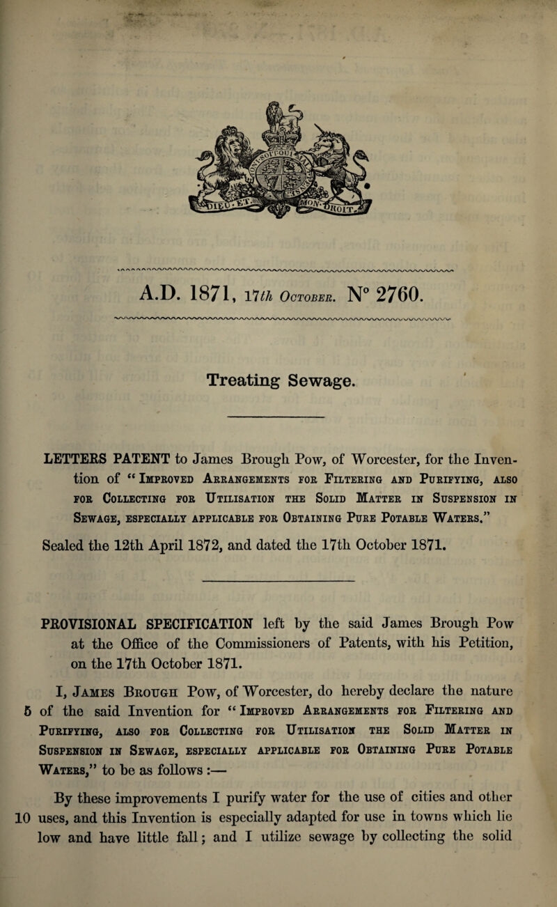 Treating Sewage. LETTERS PATENT to James Brough Pow, of Worcester, for the Inven¬ tion of “ Improved Arrangements for Filtering and Purifying, also for Collecting for Utilisation the Solid Matter in Suspension in Sewage, especially applicable for Obtaining Pure Potable Waters/’ Sealed the 12th April 1872, and dated the 17th October 1871. PROVISIONAL SPECIFICATION left by the said James Brough Pow at the Office of the Commissioners of Patents, with his Petition, on the 17th October 1871. I, James Brough Pow, of Worcester, do hereby declare the nature 5 of the said Invention for “ Improved Arrangements for Filtering and Purifying, also for Collecting for Utilisation the Solid Matter in Suspension in Sewage, especially applicable for Obtaining Pure Potable Waters,” to be as follows :— By these improvements I purify water for the use of cities and other 10 uses, and this Invention is especially adapted for use in towns which lie