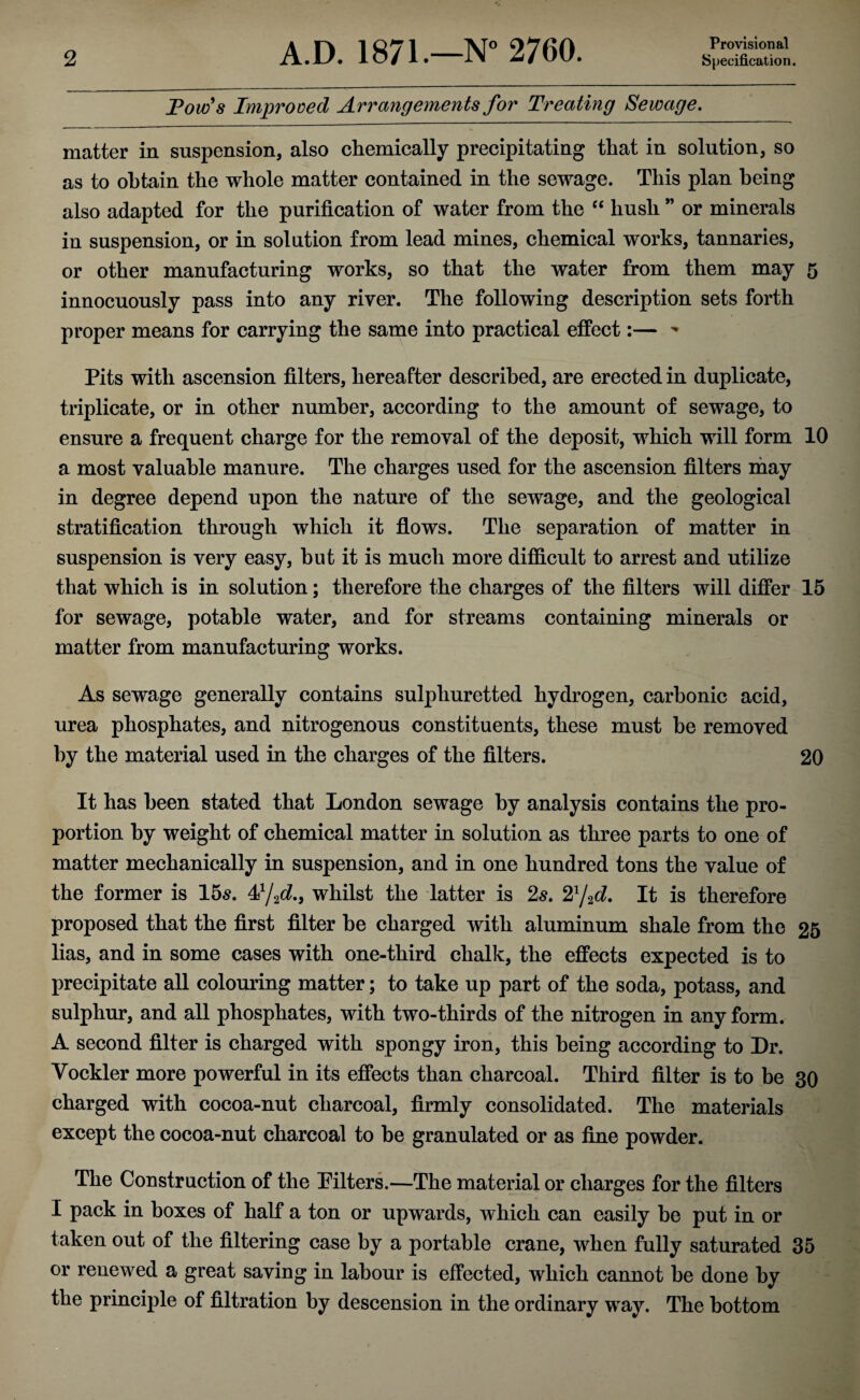 Provisional Poufs Improved Arrangements for Treating Sewage. matter in suspension, also chemically precipitating that in solution, so as to obtain the whole matter contained in the sewage. This plan being also adapted for the purification of water from the “ hush ” or minerals in suspension, or in solution from lead mines, chemical works, tannaries, or other manufacturing works, so that the water from them may 5 innocuously pass into any river. The following description sets forth proper means for carrying the same into practical effect:— * Pits with ascension filters, hereafter described, are erected in duplicate, triplicate, or in other number, according to the amount of sewage, to ensure a frequent charge for the removal of the deposit, which will form 10 a most valuable manure. The charges used for the ascension filters may in degree depend upon the nature of the sewage, and the geological stratification through which it flows. The separation of matter in suspension is very easy, but it is much more difficult to arrest and utilize that which is in solution; therefore the charges of the filters will differ 15 for sewage, potable water, and for streams containing minerals or matter from manufacturing works. As sewage generally contains sulphuretted hydrogen, carbonic acid, urea phosphates, and nitrogenous constituents, these must be removed by the material used in the charges of the filters. 20 It has been stated that London sewage by analysis contains the pro¬ portion by weight of chemical matter in solution as three parts to one of matter mechanically in suspension, and in one hundred tons the value of the former is 15s. ^/2d.9 whilst the latter is 2s. 21/2d. It is therefore proposed that the first filter be charged with aluminum shale from the 25 lias, and in some cases with one-third chalk, the effects expected is to precipitate all colouring matter; to take up part of the soda, potass, and sulphur, and all phosphates, with two-thirds of the nitrogen in any form. A second filter is charged with spongy iron, this being according to Dr. Yockler more powerful in its effects than charcoal. Third filter is to be 30 charged with cocoa-nut charcoal, firmly consolidated. The materials except the cocoa-nut charcoal to be granulated or as fine powder. The Construction of the kilters.—The material or charges for the filters I pack in boxes of half a ton or upwards, which can easily be put in or taken out of the filtering case by a portable crane, when fully saturated 35 or renewed a great saving in labour is effected, which cannot be done by the principle of filtration by descension in the ordinary way. The bottom