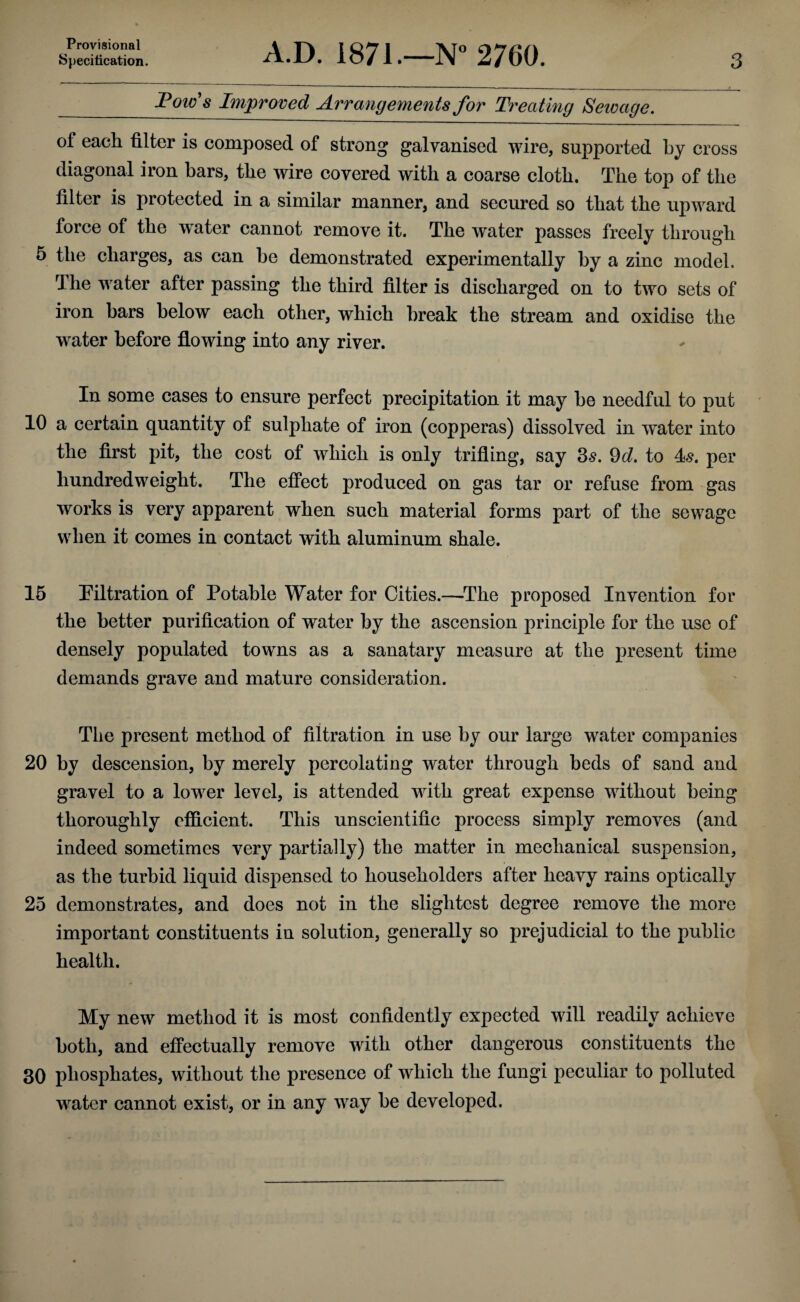 Provisional Specification. A.D. 1871.—N° 2760. 3 Pow's Improved Arrangements for Treating Sewage. of each filter is composed of strong galvanised wire, supported by cross diagonal iron bars, the wire covered with a coarse cloth. The top of the filter is protected in a similar manner, and secured so that the upward force of the wrater cannot remove it. The water passes freely through 5 the charges, as can be demonstrated experimentally by a zinc model. The water after passing the third filter is discharged on to two sets of iron bars below each other, which break the stream and oxidise the water before flowing into any river. In some cases to ensure perfect precipitation it may be needful to put 10 a certain quantity of sulphate of iron (copperas) dissolved in water into the first pit, the cost of which is only trifling, say 3s. 9d. to 4s. per hundredweight. The effect produced on gas tar or refuse from gas works is very apparent when such material forms part of the sewage when it comes in contact with aluminum shale. 15 Filtration of Potable Water for Cities.—The proposed Invention for the better purification of water by the ascension principle for the use of densely populated towns as a sanatary measure at the present time demands grave and mature consideration. The present method of filtration in use by our large water companies 20 by descension, by merely percolating water through beds of sand and gravel to a lower level, is attended with great expense without being thoroughly efficient. This unscientific process simply removes (and indeed sometimes very partially) the matter in mechanical suspension, as the turbid liquid dispensed to householders after heavy rains optically 25 demonstrates, and does not in the slightest degree remove the more important constituents in solution, generally so prejudicial to the public health. My new method it is most confidently expected will readily achieve both, and effectually remove with other dangerous constituents the 30 phosphates, without the presence of which the fungi peculiar to polluted water cannot exist, or in any way be developed.
