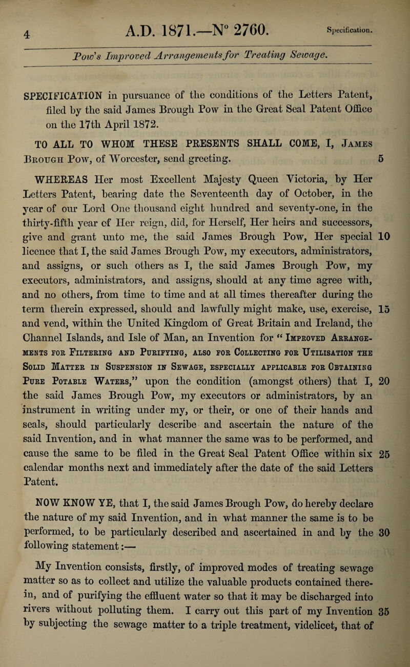 Tow's Improved Arrangements for Treating Sewage. SPECIFICATION in pursuance of the conditions of the Letters Patent, filed by the said James Brough Pow in the Great Seal Patent Office on the 17th April 1872. TO ALL TO WHOM THESE PRESENTS SHALL COME, I, James Brough Pow, of Worcester, send greeting. 5 WHEREAS Her most Excellent Majesty Queen Victoria, by Her Letters Patent, bearing date the Seventeenth day of October, in the year of our Lord One thousand eight hundred and seventy-one, in the thirty-fifth year of Her reign, did, for Herself, Her heirs and successors, give and grant unto me, the said James Brough Pow, Her special 10 licence that I, the said James Brough Pow, my executors, administrators, and assigns, or such others as I, the said James Brough Pow, my executors, administrators, and assigns, should at any time agree with, and no others, from time to time and at all times thereafter during the term therein expressed, should and lawfully might make, use, exercise, 15 and vend, within the United Kingdom of Great Britain and Ireland, the Channel Islands, and Isle of Man, an Invention for “ Improved Arrange¬ ments for Filtering and Purifying, also for Collecting for Utilisation the Solid Matter in Suspension in Sewage, especially applicable for Obtaining Pure Potable Waters,” upon the condition (amongst others) that I, 20 the said James Brough Pow, my executors or administrators, by an instrument in writing under my, or their, or one of their hands and seals, should particularly describe and ascertain the nature of the said Invention, and in what manner the same was to be performed, and cause the same to be filed in the Great Seal Patent Office within six 25 calendar months next and immediately after the date of the said Letters Patent. NOV/ KNOW YE, that I, the said James Brough Pow, do hereby declare the nature of my said Invention, and in what manner the same is to be performed, to be particularly described and ascertained in and by the 30 following statement:— My Invention consists, firstly, of improved modes of treating sewage matter so as to collect and utilize the valuable products contained there¬ in, and of purifying the effluent water so that it may be discharged into rivers without polluting them. I carry out this part of my Invention 35 by subjecting the sewage matter to a triple treatment, videlicet, that of