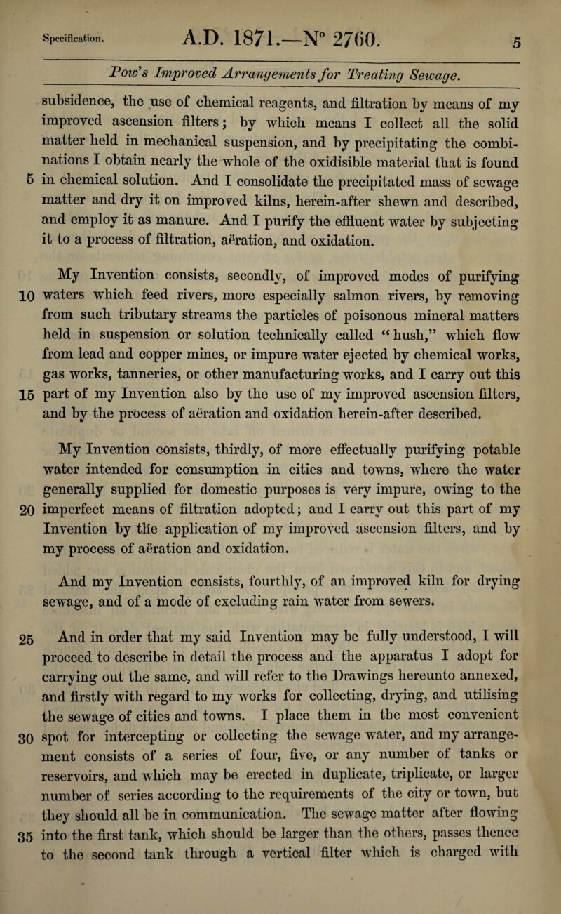 Specification. A.D. 1871.—N° 2700. Tow's Improved Arrangements for Treating Sewage. 5 subsidence, the use of chemical reagents, and filtration by means of my improved ascension filters; by which means I collect all the solid matter held in mechanical suspension, and by precipitating the combi¬ nations I obtain nearly the whole of the oxidisible material that is found 5 in chemical solution. And I consolidate the precipitated mass of sewage matter and dry it on improved kilns, herein-after shewn and described, and employ it as manure. And I purify the effluent water by subjecting it to a process of filtration, aeration, and oxidation. My Invention consists, secondly, of improved modes of purifying 10 waters which feed rivers, more especially salmon rivers, by removing from such tributary streams the particles of poisonous mineral matters held in suspension or solution technically called “hush,” which flow from lead and copper mines, or impure water ejected by chemical works, gas works, tanneries, or other manufacturing works, and I carry out this 15 part of my Invention also by the use of my improved ascension filters, and by the process of aeration and oxidation herein-after described. My Invention consists, thirdly, of more effectually purifying potable water intended for consumption in cities and towns, where the water generally supplied for domestic purposes is very impure, owing to the 20 imperfect means of filtration adopted; and I carry out this part of my Invention by tlie application of my improved ascension filters, and by my process of aeration and oxidation. And my Invention consists, fourthly, of an improved kiln for drying sewage, and of a mode of excluding rain water from sewers. 25 And in order that my said Invention may be fully understood, I will proceed to describe in detail the process and the apparatus I adopt for carrying out the same, and will refer to the Drawings hereunto annexed, and firstly with regard to my works for collecting, drying, and utilising the sewage of cities and towns. I place them in the most convenient 30 spot for intercepting or collecting the sewage water, and my arrange¬ ment consists of a series of four, five, or any number ol tanks or reservoirs, and which may be erected in duplicate, triplicate, or larger number of series according to the requirements of the city or town, but they should all be in communication. The sewage matter after flowing 35 into the first tank, which should be larger than the others, passes thence to the second tank through a vertical filter which is charged with