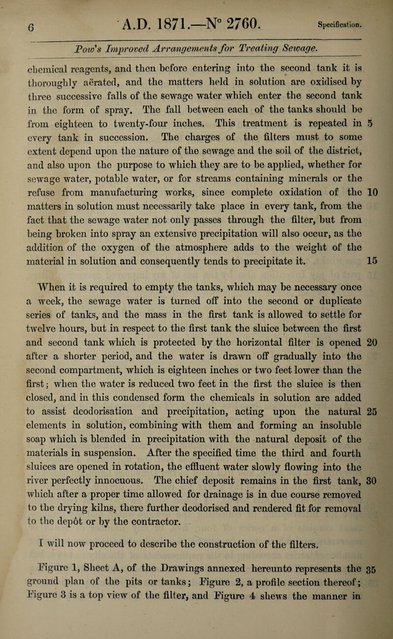 Tow's Improved Arrangements for Treating Sewage. chemical reagents, and then before entering into the second tank it is thoroughly aerated, and the matters held in solution are oxidised by three successive falls of the sewage water which enter the second tank in the form of spray. The fall between each of the tanks should be from eighteen to twenty-four inches. This treatment is repeated in 5 every tank in succession. The charges of the filters must to some extent depend upon the nature of the sewage and the soil of the district, and also upon the purpose to which they are to be applied, whether for sewage water, potable water, or for streams containing minerals or the refuse from manufacturing works, since complete oxidation of the 10 matters in solution must necessarily take place in every tank, from the fact that the sewage water not only passes through the filter, but from being broken into spray an extensive precipitation will also occur, as the addition of the oxygen of the atmosphere adds to the weight of the material in solution and consequently tends to precipitate it. 15 When it is required to empty the tanks, which may be necessary once a week, the sewage water is turned off into the second or duplicate series of tanks, and the mass in the first tank is allowed to settle for twelve hours, but in respect to the first tank the sluice between the first and second tank which is protected by the horizontal filter is opened 20 after a shorter period, and the water is drawn off gradually into the second compartment, which is eighteen inches or two feet lower than the first; when the water is reduced two feet in the first the sluice is then closed, and in this condensed, form the chemicals in solution are added to assist deodorisation and precipitation, acting upon the natural 25 elements in solution, combining with them and forming an insoluble soap which is blended in precipitation with the -natural deposit of the materials in suspension. After the specified time the third and fourth sluices are opened in rotation, the effluent water slowly flowing into the river perfectly innocuous. The chief deposit remains in the first tank, 30 which after a proper time allowed for drainage is in due course removed to the drying kilns, there further deodorised and rendered fit for removal to the depot or by the contractor. I will now proceed to describe the construction of the filters. Figure 1, Sheet A, of the Drawings annexed hereunto represents the 35 ground plan of the pits or tanks; Figure 2, a profile section thereof; Figure 3 is a top view of the filter, and Figure 4 shews the manner in