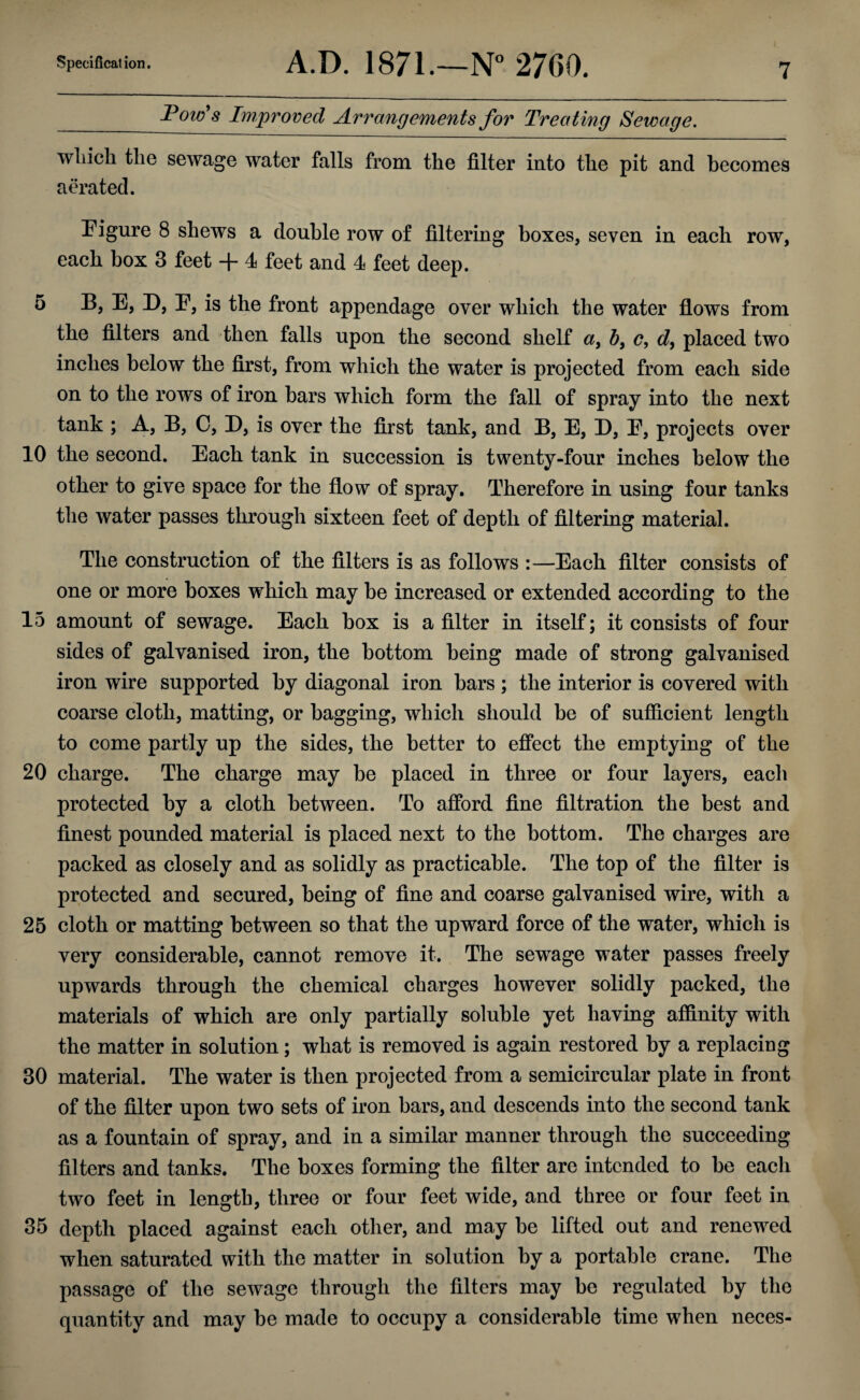 Pow's Improved Arrangements for Treating Sewage. wliicli the sewage water falls from the filter into the pit and becomes aerated. Figure 8 shews a double row of filtering boxes, seven in each row, each box 3 feet + 4 feet and 4 feet deep. 5 B, E, D, E, is the front appendage over which the water flows from the filters and then falls upon the second shelf a, b> c, d, placed two inches below the first, from which the water is projected from each side on to the rows of iron bars which form the fall of spray into the next tank ; A, B, C, D, is over the first tank, and B, E, D, E, projects over 10 the second. Each tank in succession is twenty-four inches below the other to give space for the flow of spray. Therefore in using four tanks the water passes through sixteen feet of depth of filtering material. The construction of the filters is as follows :—Each filter consists of one or more boxes which may be increased or extended according to the 15 amount of sewage. Each box is a filter in itself; it consists of four sides of galvanised iron, the bottom being made of strong galvanised iron wire supported by diagonal iron bars ; the interior is covered with coarse cloth, matting, or bagging, which should be of sufficient length to come partly up the sides, the better to effect the emptying of the 20 charge. The charge may be placed in three or four layers, each protected by a cloth between. To afford fine filtration the best and finest pounded material is placed next to the bottom. The charges are packed as closely and as solidly as practicable. The top of the filter is protected and secured, being of fine and coarse galvanised wire, with a 25 cloth or matting between so that the upward force of the water, which is very considerable, cannot remove it. The sewage water passes freely upwards through the chemical charges however solidly packed, the materials of which are only partially soluble yet having affinity with the matter in solution; what is removed is again restored by a replacing 30 material. The water is then projected from a semicircular plate in front of the filter upon two sets of iron bars, and descends into the second tank as a fountain of spray, and in a similar manner through the succeeding filters and tanks. The boxes forming the filter are intended to be each two feet in length, three or four feet wide, and three or four feet in 35 depth placed against each other, and may be lifted out and renewed when saturated with the matter in solution by a portable crane. The passage of the sewage through the filters may be regulated by the quantity and may be made to occupy a considerable time when neces-