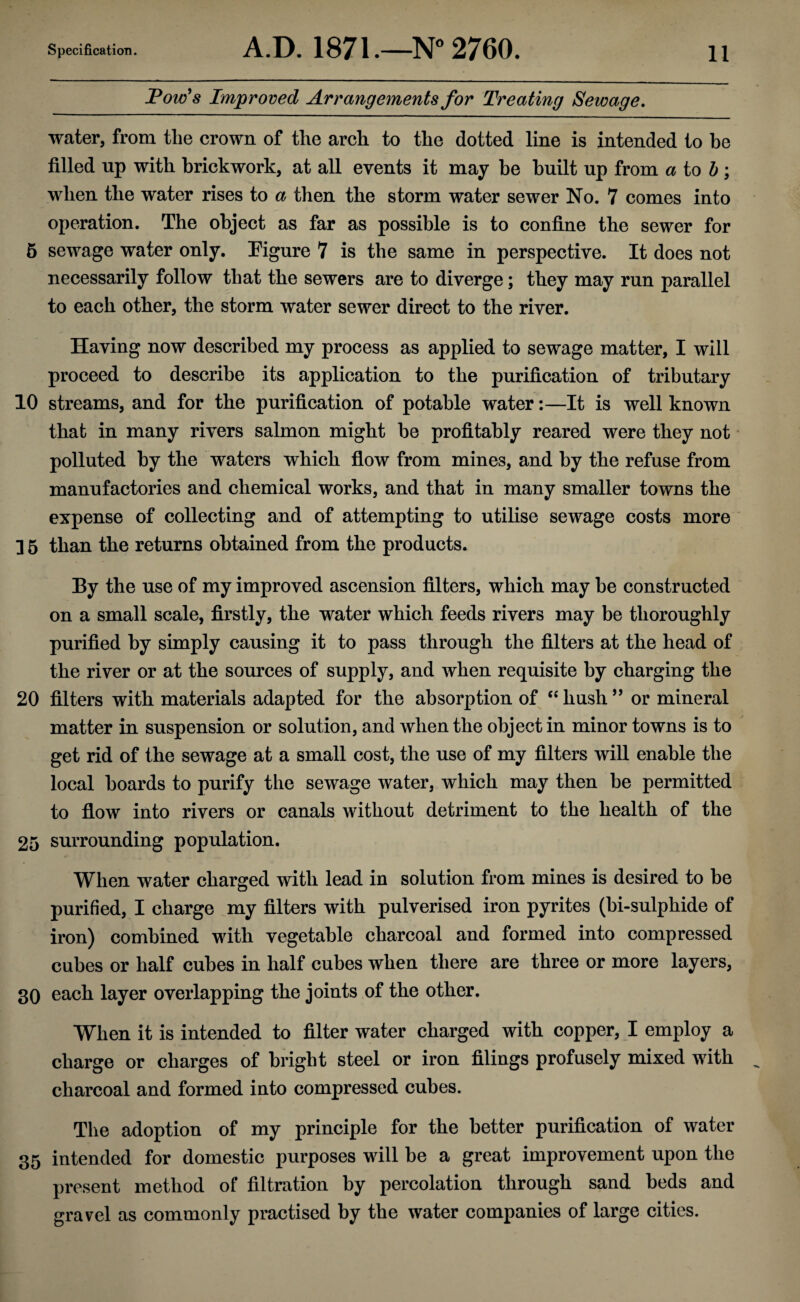 Tow's Improved Arrangements for Treating Sewage. water, from the crown of the arch to the dotted line is intended to be filled up with brickwork, at all events it may be built up from a to b \ when the water rises to a then the storm water sewer No. 7 comes into operation. The object as far as possible is to confine the sewer for 5 sewage water only. Figure 7 is the same in perspective. It does not necessarily follow that the sewers are to diverge; they may run parallel to each other, the storm water sewer direct to the river. Having now described my process as applied to sewage matter, I will proceed to describe its application to the purification of tributary 10 streams, and for the purification of potable water:—It is well known that in many rivers salmon might be profitably reared were they not polluted by the waters which flow from mines, and by the refuse from manufactories and chemical works, and that in many smaller towns the expense of collecting and of attempting to utilise sewage costs more ] 5 than the returns obtained from the products. By the use of my improved ascension filters, which may he constructed on a small scale, firstly, the water which feeds rivers may be thoroughly purified by simply causing it to pass through the filters at the head of the river or at the sources of supply, and when requisite by charging the 20 filters with materials adapted for the absorption of “ hush ” or mineral matter in suspension or solution, and when the object in minor towns is to get rid of the sewage at a small cost, the use of my filters will enable the local boards to purify the sewage water, which may then be permitted to flow into rivers or canals without detriment to the health of the 25 surrounding population. When water charged with lead in solution from mines is desired to be purified, I charge my filters with pulverised iron pyrites (hi-sulphide of iron) combined with vegetable charcoal and formed into compressed cubes or half cubes in half cubes when there are three or more layers, 30 each layer overlapping the joints of the other. When it is intended to filter water charged with copper, I employ a charge or charges of bright steel or iron filings profusely mixed with charcoal and formed into compressed cubes. The adoption of my principle for the better purification of water 35 intended for domestic purposes will be a great improvement upon the present method of filtration by percolation through sand beds and gravel as commonly practised by the water companies of large cities.