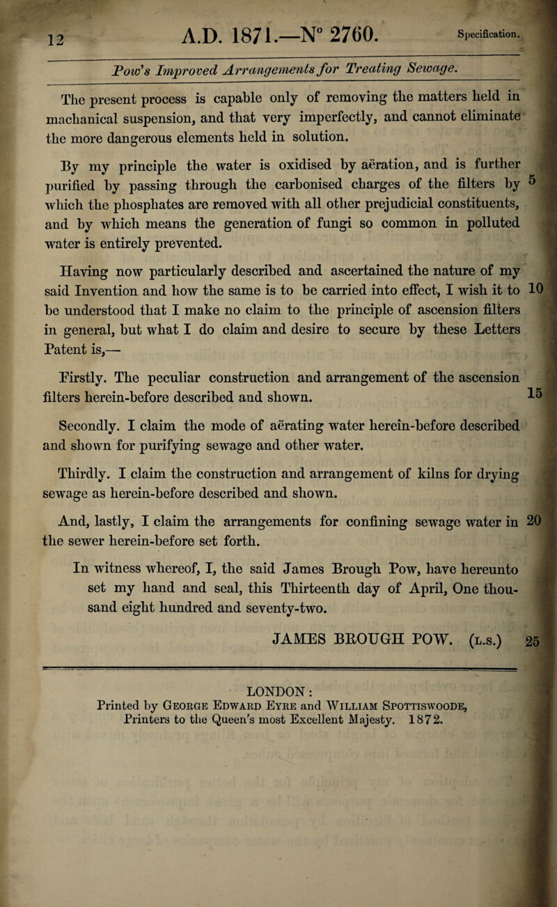 A.D. 1871.—N° 2760. Specification. jPow's Improved Arrangements for Treating Sewage. The present process is capable only of removing the matters held in machanical suspension, and that very imperfectly, and cannot eliminate the more dangerous elements held in solution. By my principle the water is oxidised by aeration, and is further purified by passing through the carbonised charges of the filters by 5 which the phosphates are removed with all other prejudicial constituents, and by which means the generation of fungi so common in polluted water is entirely prevented. . Having now particularly described and ascertained the nature of my said Invention and how the same is to be carried into effect, I wish it to 10 be understood that I make no claim to the principle of ascension filters in general, but what I do claim and desire to secure by these Letters Patent is,— I Pirstly. The peculiar construction and arrangement of the ascension filters herein-before described and shown. 151 Secondly. I claim the mode of aerating water herein-before described and shown for purifying sewage and other water. Thirdly. I claim the construction and arrangement of kilns for drying sewage as herein-before described and shown. And, lastly, I claim the arrangements for confining sewage water in 20 the sewer herein-before set forth. In witness whereof, I, the said James Brough Pow, have hereunto set my hand and seal, this Thirteenth day of April, One thou¬ sand eight hundred and seventy-two. JAMES BBOUGH POW. (l.s.) 25 LONDON : Printed by George Edward Eyre and William Spottiswoode, Printers to the Queen's most Excellent Majesty. 1872. .