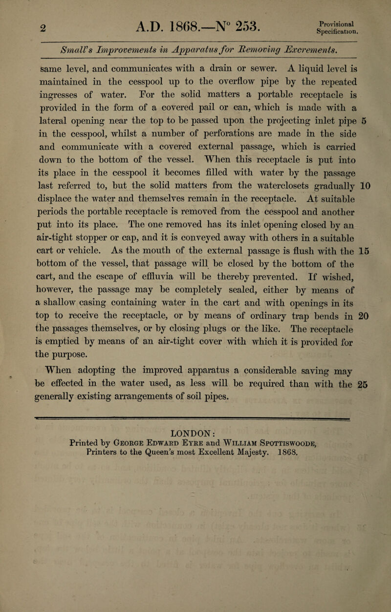 2 A.D. 1868.—N° 253. Provisional Specification. Small’s Improvements in Apparatus for Removing Excrements. same level, and communicates with a drain or sewer. A liquid ievel is maintained in the cesspool up to the overflow pipe by the repeated ingresses of water. For the solid matters a portable receptacle is provided in the form of a covered pail or can, which is made with a lateral opening near the top to he passed upon the projecting inlet pipe 5 in the cesspool, whilst a number of perforations are made in the side and communicate with a covered external passage, which is carried down to the bottom of the vessel. When this receptacle is put into its place in the cesspool it becomes filled with water by the passage last referred to, hut the solid matters from the waterclosets gradually 10 displace the water and themselves remain in the receptacle. At suitable periods the portable receptacle is removed from the cesspool and another put into its place. The one removed has its inlet opening closed by an air-tight stopper or cap, and it is conveyed away with others in a suitable cart or vehicle. As the mouth of the external passage is flush with the 15 bottom of the vessel, that passage will he closed by the bottom of the cart, and the escape of effluvia will be thereby prevented. If wished, however, the passage may he completely sealed, either by means of a shallow casing containing water in the cart and with openings in its top to receive the receptacle, or by means of ordinary trap bends in 20 the passages themselves, or by closing plugs or the like. The receptacle is emptied by means of an air-tight cover with which it is provided for the purpose. When adopting the improved apparatus a considerable saving may be effected in the water used, as less will he required than with the 25 generally existing arrangements of soil pipes. LONDON: Printed by George Edward Eyre and William Spottiswoode, Printers to the Queen’s most Excellent Majesty. 1868.