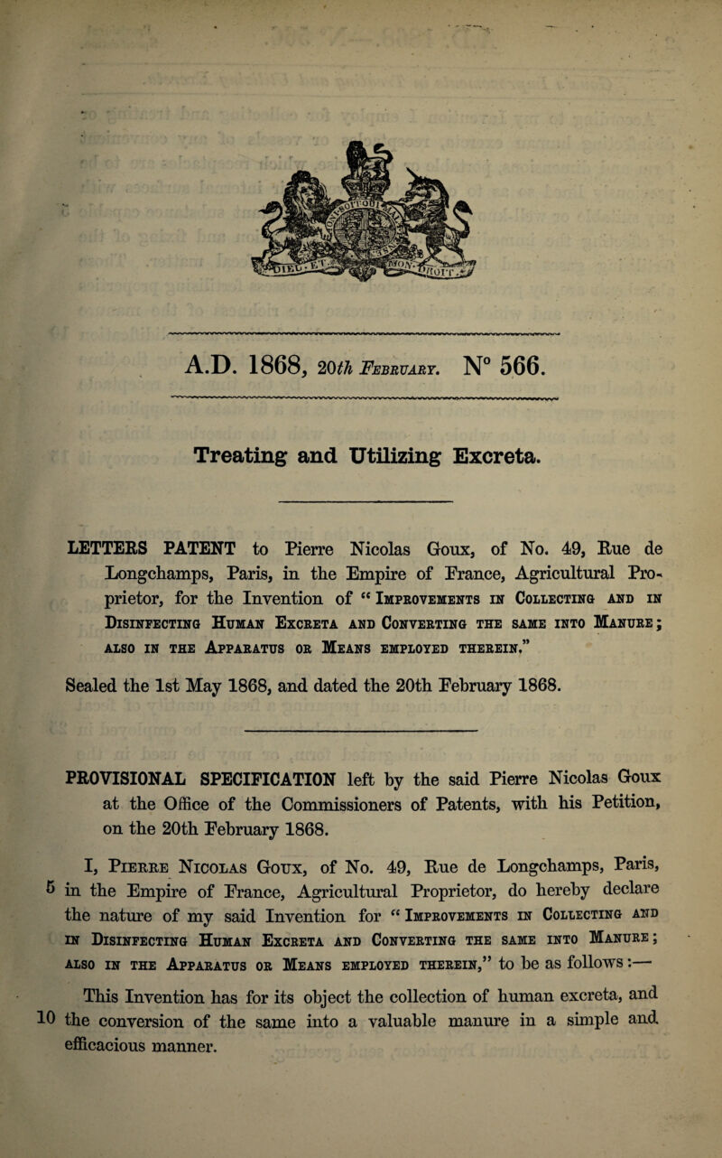 IVWMWVWWWWVW A.D. 1868, 20th February. N° 566. Treating and Utilizing Excreta. LETTERS PATENT to Pierre Nicolas Goux, of No. 49, Hue de Longchamps, Paris, in the Empire of Erance, Agricultural Pro¬ prietor, for the Invention of “ Improvements in Collecting and in Disinfecting Human Excreta and Converting the same into Manure ; ALSO IN THE APPARATUS OR MEANS EMPLOYED THEREIN.” Sealed the 1st May 1868, and dated the 20th Eebruary 1868. PROVISIONAL SPECIFICATION left by the said Pierre Nicolas Goux at the Office of the Commissioners of Patents, with his Petition, on the 20th Eebruary 1868. I, Piehke Nicolas Goux, of No. 49, Hue de Longchamps, Paris, b in the Empire of Erance, Agricultural Proprietor, do hereby declare the nature of my said Invention for 66 Improvements in Collecting and in Disinfecting Human Excreta and Converting the same into Manure; ALSO IN THE APPARATUS OR MEANS EMPLOYED THEREIN,” to be as follows *.- This Invention has for its object the collection of human excreta, and 10 the conversion of the same into a valuable manure in a simple and efficacious manner.