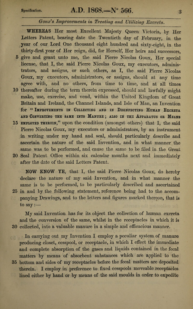 Goux's Improvements in Treating and Utilizing Excreta. WHEREAS Her most Excellent Majesty Queen Victoria, by Her Letters Patent, bearing date the Twentieth day of Eebruary, in the year of our Lord One thousand eight hundred and sixty-eight, in the thirty-first year of Her reign, did, for Herself, Her heirs and successors, 5 give and grant unto me, the said Pierre Nicolas Goux, Her special license, that I, the said Pierre Nicolas Goux, my executors, adminis¬ trators, and assigns, or such others, as I, the said Pierre Nicolas Goux, my executors, administrators, or assigns, should at any time agree with, and no others, from time to time, and at all times 10 thereafter during the term therein expressed, should and lawfully might make, use, exercise, and vend, within the United Kingdom of Great Britain and Ireland, the Channel Islands, and Isle of Man, an Invention for “ Improvements in Collecting and in Disinfecting Human Excreta and Converting the same into Manure ; also in the Apparatus or Means 15 employed therein,” upon the condition (amongst others) that I, the said Pierre Nicolas Goux, my executors or administrators, by an instrument in writing under my hand and seal, should particularly describe and ascertain the nature of the said Invention, and in what manner the same was to be performed, and cause the same to be filed in the Great 20 Seal Patent Office within six calendar months next and immediately after the date of the said Letters Patent. NOY/ KNOW YE, that I, the said Pierre Nicolas Goux, do hereby declare the nature of my said Invention, and in what manner the same is to be performed, to be particularly described and ascertained 25 in and by the following statement, reference being had to the accom¬ panying Drawings, and to the letters and figures marked thereon, that is to say:— My said Invention has for its object the collection of human excreta and the conversion of the same, whilst in the receptacles in which it is 30 collected, into a valuable manure in a simple and efficacious manner. In carrying out my Invention I employ a peculiar system of manure producing closet, cesspool, or receptacle, in which I effect the immediate and complete absorption of the gases and liquids contained in the fecal matters by means of absorbent substances which are applied to the 35 bottom and sides of my receptacles before the fecal matters are deposited therein. I employ in preference to fixed cesspools moveable receptacles lined either by hand or by means of the said moulds in order to expedite