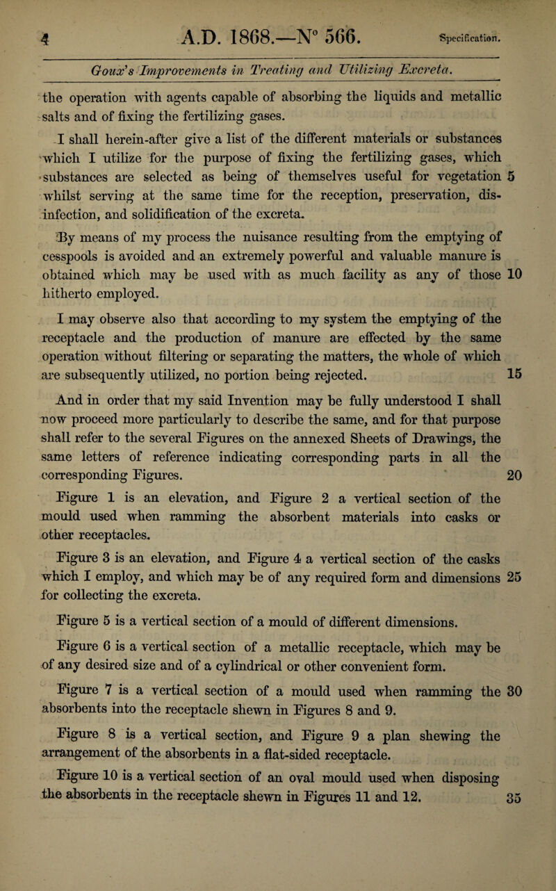 Goux’s Improvements in Treating and Utilizing Excreta. the operation with agents capable of absorbing the liquids and metallic 'Salts and of fixing the fertilizing gases. I shall herein-after give a list of the different materials or substances which I utilize for the purpose of fixing the fertilizing gases, which •substances are selected as being of themselves useful for vegetation 5 whilst serving at the same time for the reception, preservation, dis¬ infection, and solidification of the excreta. J3y means of my process the nuisance resulting from the emptying of cesspools is avoided and an extremely powerful and valuable manure is obtained which may be used with as much facility as any of those 10 hitherto employed. I may observe also that according to my system the emptying of the receptacle and the production of manure are effected by the same operation without filtering or separating the matters, the whole of which are subsequently utilized, no portion being rejected. 15 And in order that my said Invention may be fully understood I shall now proceed more particularly to describe the same, and for that purpose shall refer to the several Figures on the annexed Sheets of Drawings, the same letters of reference indicating corresponding parts in all the corresponding Figures. 20 Figure 1 is an elevation, and Figure 2 a vertical section of the mould used when ramming the absorbent materials into casks or other receptacles. Figure 3 is an elevation, and Figure 4 a vertical section of the casks which I employ, and which may be of any required form and dimensions 25 for collecting the excreta. Figure 5 is a vertical section of a mould of different dimensions. Figure 6 is a vertical section of a metallic receptacle, which may be of any desired size and of a cylindrical or other convenient form. Figure 7 is a vertical section of a mould used when ramming the 30 absorbents into the receptacle shewn in Figures 8 and 9. Figure 8 is a vertical section, and Figure 9 a plan shewing the arrangement of the absorbents in a flat-sided receptacle. Figure 10 is a vertical section of an oval mould used when disposing the absorbents in the receptacle shewn in Figures 11 and 12. 35