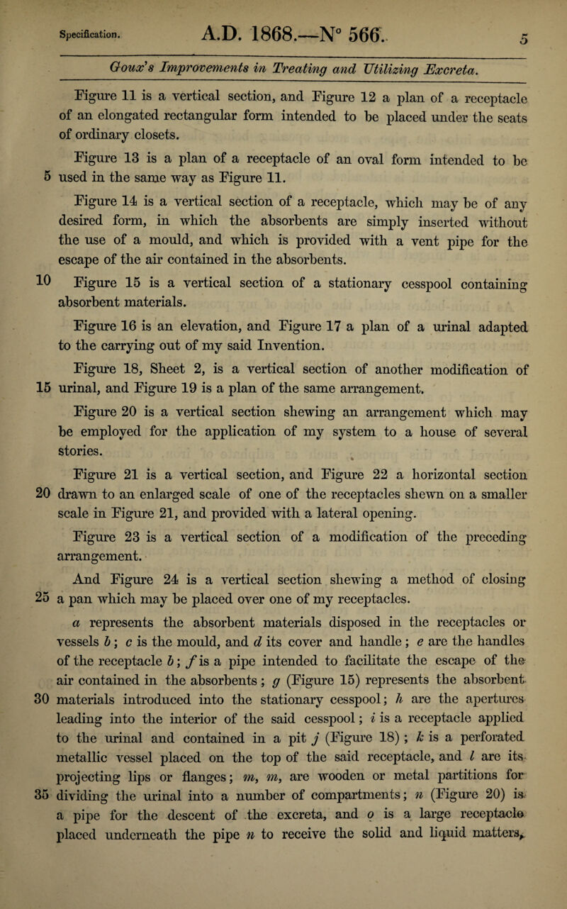 Goux's Improvements in Treating and Utilizing Excreta. Figure 11 is a vertical section, and Figure 12 a plan of a receptacle of an elongated rectangular form intended to be placed under tbe seats of ordinary closets. Figure 13 is a plan of a receptacle of an oval form intended to be 5 used in the same way as Figure 11. Figure 14 is a vertical section of a receptacle, which may be of any desired form, in which the absorbents are simply inserted without the use of a mould, and which is provided with a vent pipe for the escape of the air contained in the absorbents. 10 Figure 15 is a vertical section of a stationary cesspool containing absorbent materials. Figure 16 is an elevation, and Figure 17 a plan of a urinal adapted to the carrying out of my said Invention. Figure 18, Sheet 2, is a vertical section of another modification of 15 urinal, and Figure 19 is a plan of the same arrangement. Figure 20 is a vertical section shewing an arrangement which may be employed for the application of my system to a house of several stories. Figure 21 is a vertical section, and Figure 22 a horizontal section 20 drawn to an enlarged scale of one of the receptacles shewn on a smaller scale in Figure 21, and provided with a lateral opening. Figure 23 is a vertical section of a modification of the preceding arrangement. And Figure 24 is a vertical section shewing a method of closing 25 a pan which may be placed over one of my receptacles. a represents the absorbent materials disposed in the receptacles or vessels b; c is the mould, and d its cover and handle ; e are the handles of the receptacle b; f is a pipe intended to facilitate the escape of the air contained in the absorbents; g (Figure 15) represents the absorbent 30 materials introduced into the stationary cesspool; h are the apertures leading into the interior of the said cesspool; i is a receptacle applied to the urinal and contained in a pit j (Figure 18) ; k is a perforated metallic vessel placed on the top of the said receptacle, and l are its- projecting lips or flanges; m, m, are wooden or metal partitions for 35 dividing the urinal into a number of compartments; n (Figure 20) is a pipe for the descent of the excreta, and o is a large receptacle placed underneath the pipe u to receive the solid and liquid matters*