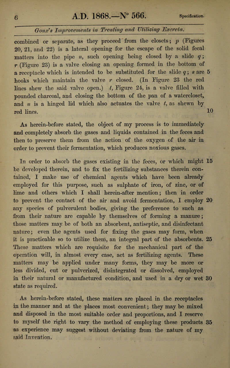 Goux’s Improvements in Treating and JJtilizing Excreta. combined or separate, as they proceed from the closets; p (Figures 20, 21, and 22) is a lateral opening for the escape of the solid fecal matters into the pipe n, such opening being closed by a slide q; r (Figure 23) is a valve closing an opening formed in the bottom of a receptacle which is intended to be substituted for the slide q; s are 5 hooks which maintain the valve r closed. (In Figure 23 the red lines shew the said valve open.) t, Figure 21, is a valve filled with pounded charcoal, and closing the bottom of the pan of a watercloset, and u is a hinged lid which also actuates the valve t> as shewn by red lines. As herein-before stated, the object of my process is to immediately and completely absorb the gases and liquids contained in the feces and then to preserve them from the action of the oxygen of the air in order to prevent their fermentation, which produces noxious gases. In order to absorb the gases existing in the feces, or which might 15 be developed therein, and to fix the fertilizing substances therein con¬ tained, I make use of chemical agents which have been already employed for this purpose, such as sulphate of iron, of zinc, or of lime and others which I shall herein-after mention; then in order to prevent the contact of the air and avoid fermentation, I employ 20 any species of pulverulent bodies, giving the preference to such as from their nature are capable by themselves of forming a manure; those matters may be of both an absorbent, antiseptic, and disinfectant nature; even the agents used for fixing the gases may form, when it is practicable so to utilize them, an integral part of the absorbents. 25 These matters which are requisite for the mechanical part of the operation will, in almost every case, act as fertilizing agents. These matters may be applied under many forms, they may be more or less divided, cut or pulverized, disintegrated or dissolved, employed in their natural or manufactured condition, and used in a dry or wet 30 state as required. As herein-before stated, these matters are placed in the receptacles in the manner and at the places most convenient; they may be mixed and disposed in the most suitable order and proportions, and I reserve to myself the right to vary the method of employing these products 35 as experience may suggest without deviating from the nature of my said Invention.
