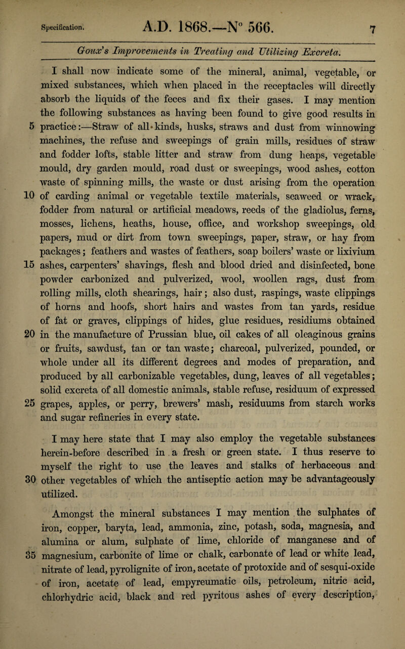 Goux's Improvements in Treating and Utilizing Excreta. I shall now indicate some of the mineral, animal, vegetable, or mixed substances, which when placed in the receptacles will directly absorb the liquids of the feces and fix their gases. I may mention the following substances as having been found to give good results in 5 practice:—Straw of all‘kinds, husks, straws and dust from winnowing machines, the refuse and sweepings of grain mills, residues of straw and fodder lofts, stable litter and straw from dung heaps, vegetable mould, dry garden mould, road dust or sweepings, wood ashes, cotton waste of spinning mills, the waste or dust arising from the operation 10 of carding animal or vegetable textile materials, seaweed or wrack, fodder from natural or artificial meadows, reeds of the gladiolus, ferns, mosses, lichens, heaths, house, office, and workshop sweepings, old papers, mud or dirt from town sweepings, paper, straw, or hay from packages; feathers and wastes of feathers, soap boilers’ waste or lixivium 15 ashes, carpenters’ shavings, flesh and blood dried and disinfected, bone powder carbonized and pulverized, wool, woollen rags, dust from rolling mills, cloth shearings, hair; also dust, raspings, waste clippings of horns and hoofs, short hairs and wastes from tan yards, residue of fat or graves, clippings of hides, glue residues, residiums obtained 20 in the manufacture of Prussian blue, oil cakes of all oleaginous grains or fruits, sawdust, tan or tan waste; charcoal, pulverized, pounded, or whole under all its different degrees and modes of preparation, and produced by all carbonizable vegetables, dung, leaves of all vegetables; solid excreta of all domestic animals, stable refuse, residuum of expressed 25 grapes, apples, or perry, brewers’ mash, residuums from starch works and sugar refineries in every state. I may here state that I may also employ the vegetable substances herein-before described in a fresh or green state. I thus reserve to myself the right to use the leaves and stalks of herbaceous and 30 other vegetables of which the antiseptic action may be advantageously utilized. Amongst the mineral substances I may mention the sulphates of iron, copper, baryta, lead, ammonia, zinc, potash, soda, magnesia, and alumina or alum, sulphate of lime, chloride of manganese and of 35 magnesium, carbonite of lime or chalk, carbonate of lead or white lead, nitrate of lead, pyrolignite of iron, acetate of protoxide and of sesqui-oxide of iron, acetate of lead, empyreumatic oils, petroleum, nitric acid, chlorhydric acid, black and red pyritous ashes of every description.