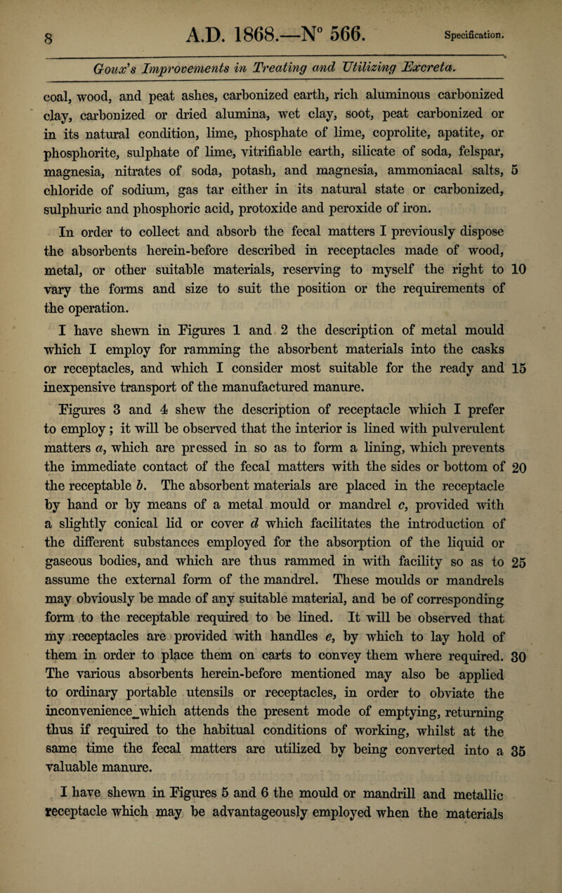 Goux’s Improvements in Treating and Utilizing Excretar coal, wood, and peat ashes, carbonized earth, rich aluminous carbonized clay, carbonized or dried alumina, wet clay, soot, peat carbonized or in its natural condition, lime, phosphate of lime, coprolite, apatite, or phosphorite, sulphate of lime, verifiable earth, silicate of soda, felspar, magnesia, nitrates of soda, potash, and magnesia, ammoniacal salts, 5 chloride of sodium, gas tar either in its natural state or carbonized, sulphuric and phosphoric acid, protoxide and peroxide of iron. In order to collect and absorb the fecal matters I previously dispose the absorbents herein-before described in receptacles made of wood, metal, or other suitable materials, reserving to myself the right to 10 vary the forms and size to suit the position or the requirements of the operation. I have shewn in Figures 1 and 2 the description of metal mould which I employ for ramming the absorbent materials into the casks or receptacles, and which I consider most suitable for the ready and 15 inexpensive transport of the manufactured manure. Figures 3 and 4 shew the description of receptacle which I prefer to employ; it will be observed that the interior is lined with pulverulent matters a, which are pressed in so as to form a lining, which prevents the immediate contact of the fecal matters with the sides or bottom of 20 the receptable b. The absorbent materials are placed in the receptacle by hand or by means of a metal mould or mandrel c, provided with a slightly conical lid or cover d which facilitates the introduction of the different substances employed for the absorption of the liquid or gaseous bodies, and which are thus rammed in with facility so as to 25 assume the external form of the mandrel. These moulds or mandrels may obviously be made of any suitable material, and be of corresponding form to the receptable required to be lined. It will be observed that my receptacles are provided with handles e, by which to lay hold of them in order to place them on carts to convey them where required. 30 The various absorbents herein-before mentioned may also be applied to ordinary portable utensils or receptacles, in order to obviate the inconvenience_which attends the present mode of emptying, returning thus if required to the habitual conditions of working, whilst at the same time the fecal matters are utilized by being converted into a 35 valuable manure. I have shewn in Figures 5 and 6 the mould or mandrill and metallic receptacle which may be advantageously employed when the materials