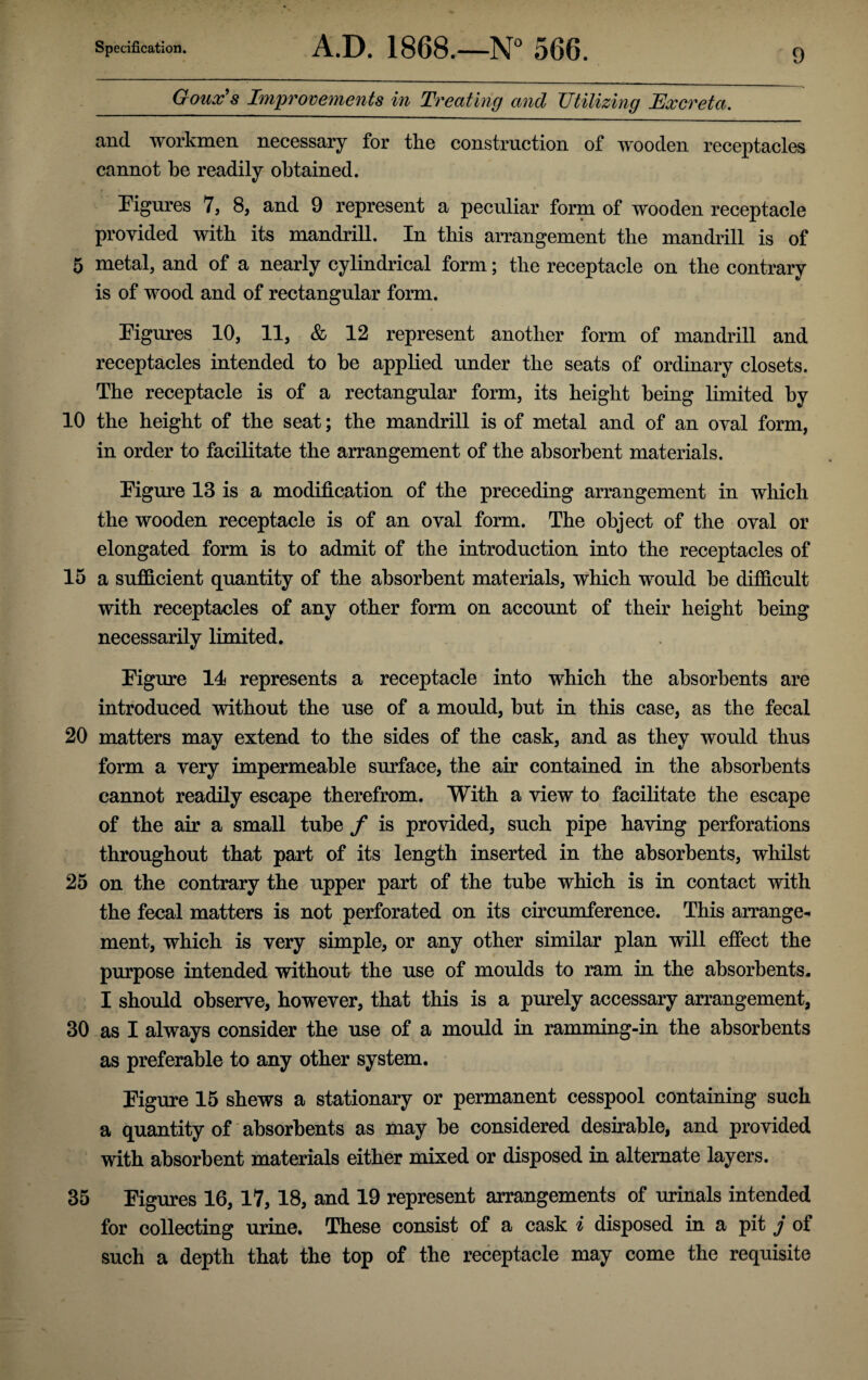 Goux’s Improvements in Treating and Utilizing Excreta. and workmen necessary for the construction of wooden receptacles cannot be readily obtained. Figures 7, 8, and 9 represent a peculiar form of wooden receptacle provided with its mandrill. In this arrangement the mandrill is of 5 metal, and of a nearly cylindrical form; the receptacle on the contrary is of wood and of rectangular form. Figures 10, 11, & 12 represent another form of mandrill and receptacles intended to be applied under the seats of ordinary closets. The receptacle is of a rectangular form, its height being limited by 10 the height of the seat; the mandrill is of metal and of an oval form, in order to facilitate the arrangement of the absorbent materials. Figure 13 is a modification of the preceding arrangement in which the wooden receptacle is of an oval form. The object of the oval or elongated form is to admit of the introduction into the receptacles of 15 a sufficient quantity of the absorbent materials, which would be difficult with receptacles of any other form on account of their height being necessarily limited. Figure 11 represents a receptacle into which the absorbents are introduced without the use of a mould, but in this case, as the fecal 20 matters may extend to the sides of the cask, and as they would thus form a very impermeable surface, the air contained in the absorbents cannot readily escape therefrom. With a view to facilitate the escape of the air a small tube f is provided, such pipe having perforations throughout that part of its length inserted in the absorbents, whilst 25 on the contrary the upper part of the tube which is in contact with the fecal matters is not perforated on its circumference. This arrange¬ ment, which is very simple, or any other similar plan will effect the purpose intended without the use of moulds to ram in the absorbents. I should observe, however, that this is a purely accessary arrangement, 30 as I always consider the use of a mould in ramming-in the absorbents as preferable to any other system. Figure 15 shews a stationary or permanent cesspool containing such a quantity of absorbents as may be considered desirable, and provided with absorbent materials either mixed or disposed in alternate layers. 35 Figures 16, 17, 18, and 19 represent arrangements of urinals intended for collecting urine. These consist of a cask i disposed in a pit j of such a depth that the top of the receptacle may come the requisite