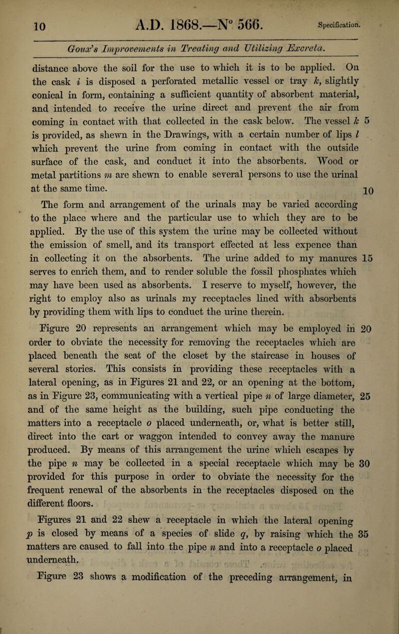 Goax's Improvements in Treating and Utilizing Excreta. distance above the soil for the use to which it is to he applied. On the cask i is disposed a perforated metallic vessel or tray k, slightly conical in form, containing a sufficient quantity of absorbent material, and intended to receive the urine direct and prevent the air from coming in contact with that collected in the cask below. The vessel 1c 5 is provided, as shewn in the Drawings, with a certain number of lips l which prevent the urine from coming in contact with the outside surface of the cask, and conduct it into the absorbents. Wood or metal partitions m are shewn to enable several persons to use the urinal at the same time. qO The form and arrangement of the urinals may be varied according * to the place where and the particular use to which they are to be applied. By the use of this system the urine may be collected without the emission of smell, and its transport effected at less expence than in collecting it on the absorbents. The urine added to my manures 15 serves to enrich them, and to render soluble the fossil phosphates which may have been used as absorbents. I reserve to myself, however, the right to employ also as urinals my receptacles lined with absorbents by providing them with lips to conduct the urine therein. Figure 20 represents an arrangement which may be employed in 20 order to obviate the necessity for removing the receptacles which are placed beneath the seat of the closet by the staircase in houses of several stories. This consists in providing these receptacles with a lateral opening, as in Figures 21 and 22, or an opening at the bottom, as in Figure 23, communicating with a vertical pipe n of large diameter, 25 and of the same height as the building, such pipe conducting the matters into a receptacle o placed underneath, or, what is better still, direct into the cart or waggon intended to convey away the manure produced. By means of this arrangement the mine which escapes by the pipe n may be collected in a special receptacle which may be 30 provided for this purpose in order to obviate the necessity for the frequent renewal of the absorbents in the receptacles disposed on the different floors. Figures 21 and 22 shew a receptacle in which the lateral opening p is closed by means of a species of slide q, by raising which the 35 matters are caused to fall into the pipe n and into a receptacle o placed underneath. Figure 23 shows a modification of the preceding arrangement, in