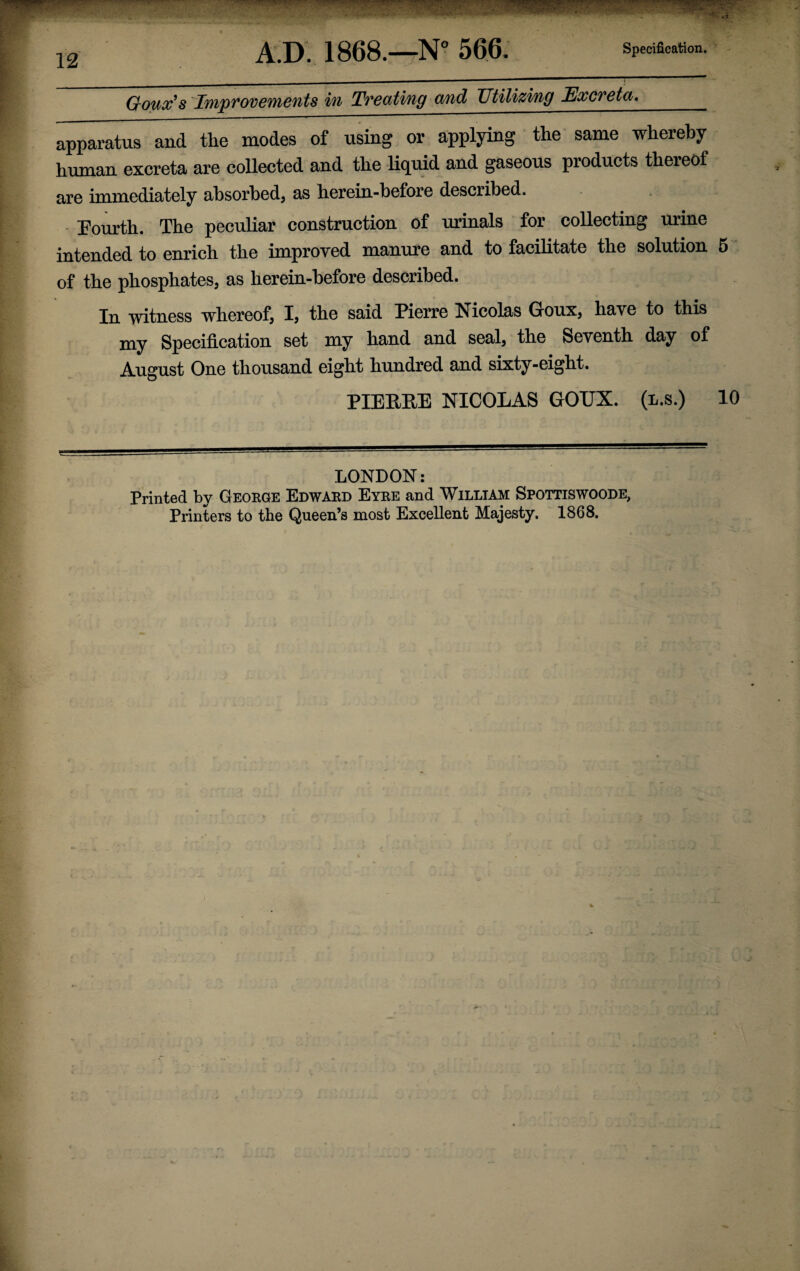 Goux’s Improvements in Treating and Utilizing Excreta,_ apparatus and the modes of using or applying the same whereby human excreta are collected and the liquid and gaseous products thereof are immediately absorbed, as herein-before described. Fourth. The peculiar construction of urinals for collecting urine intended to enrich the improved manure and to facilitate the solution 5 of the phosphates, as herein-before described. In witness whereof, I, the said Pierre Nicolas Goux, have to this my Specification set my hand and seal, the Seventh day of August One thousand eight hundred and sixty-eight. PIERRE NICOLAS GOUX. (l.s.) 10 LONDON: Printed by George Edward Eyre and William Spottiswoode, Printers to the Queen’s most Excellent Majesty. 1868.