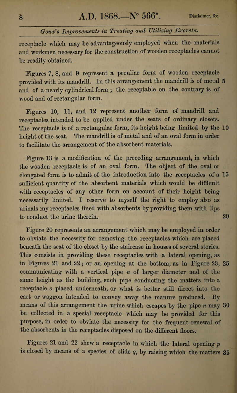 Goux's Improvements in Treating and Utilizing Excreta. receptacle which may be advantageously employed when the materials and workmen necessary for the construction of wooden receptacles cannot be readily obtained. Figures 7, 8, and 9 represent a peculiar form of wooden receptacle provided with its mandrill. In this arrangement the mandrill is of metal 5 and of a nearly cylindrical form ; the receptable on the contrary is of wood and of rectangular form. * r Figures 10, 11, and 12 represent another form of mandrill and receptacles intended to be applied under the seats of ordinary closets. The receptacle is of a rectangular form, its height being limited by the 10 height of the seat. The mandrill is of metal and of an oval form in order to facilitate the arrangement of the absorbent materials. Figure 13 is a modification of the preceding arrangement, in which the wooden receptacle is of an oval form. The object of the oval or elongated form is to admit of the introduction into the receptacles of a 15 sufficient quantity of the absorbent materials which would be difficult with receptacles of any other form on account of their height being necessarily limited. I reserve to myself the right to employ also as urinals my receptacles lined with absorbents by providing them with lips to conduct the urine therein. 20 Figure 20 represents an arrangement which may be employed in order to obviate the necessity for removing the receptacles which are placed beneath the seat of the closet by the staircase in houses of several stories. This consists in providing these receptacles with a lateral opening, as in Figures 21 and 22; or an opening at the bottom, as in Figure 23, 25 communicating with a vertical pipe n of larger diameter and of the same height as the building, such pipe conducting the matters into a receptacle o placed underneath, or what is better still direct into the cart or waggon intended to convey away the manure produced. By means of this arrangement the urine which escapes by the pipe n may 30 be collected in a special receptacle which may be provided for this purpose, in order to obviate the necessity for the frequent renewal of the absorbents in the receptacles disposed on the different floors. Figures 21 and 22 shew a receptacle in which the lateral opening p is closed by means of a species of slide q, by raising which the matters 35