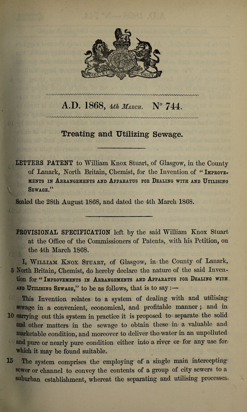 A.D. 1868, 4<tli March. N° 744. Treating and Utilizing Sewage. LETTERS PATENT to William Knox Stuart, of Glasgow, in the County of Lanark, North Britain, Chemist, for the Invention of “ Improve- ments in Arrangements and Apparatus for Dealing with and Utilising Sewage/’ Sealed the 28th August 1868, and dated the 4th March 1868. PROVISIONAL SPECIFICATION left by the said William Knox Stuart at the Office of the Commissioners of Patents, with his Petition, on the 4th March 1868. I, William Knox. Stuart, of Glasgow, in the County of Lanark, 5 North Britain, Chemist, do hereby declare the nature of the said Inven¬ tion for “ Improvements in Arrangements and Apparatus for Dealing with and Utilising Sewage,” to he as follows, that is to say:— This Invention relates to a system of dealing with and utilising sewage in a convenient, economical, and profitable manner ; and in 10 carrying out this system in practice it is proposed to separate the solid and other matters in the sewage to obtain these in a valuable and marketable condition, and moreover to deliver the water in an unpolluted and pure or nearly pure condition either into a river or for any use for. which it may be found suitable. 15 The system comprises the employing of a single main intercepting sewer or channel to convey the contents of a group of city sewers to a suburban establishment, whereat the separating and utilising processes