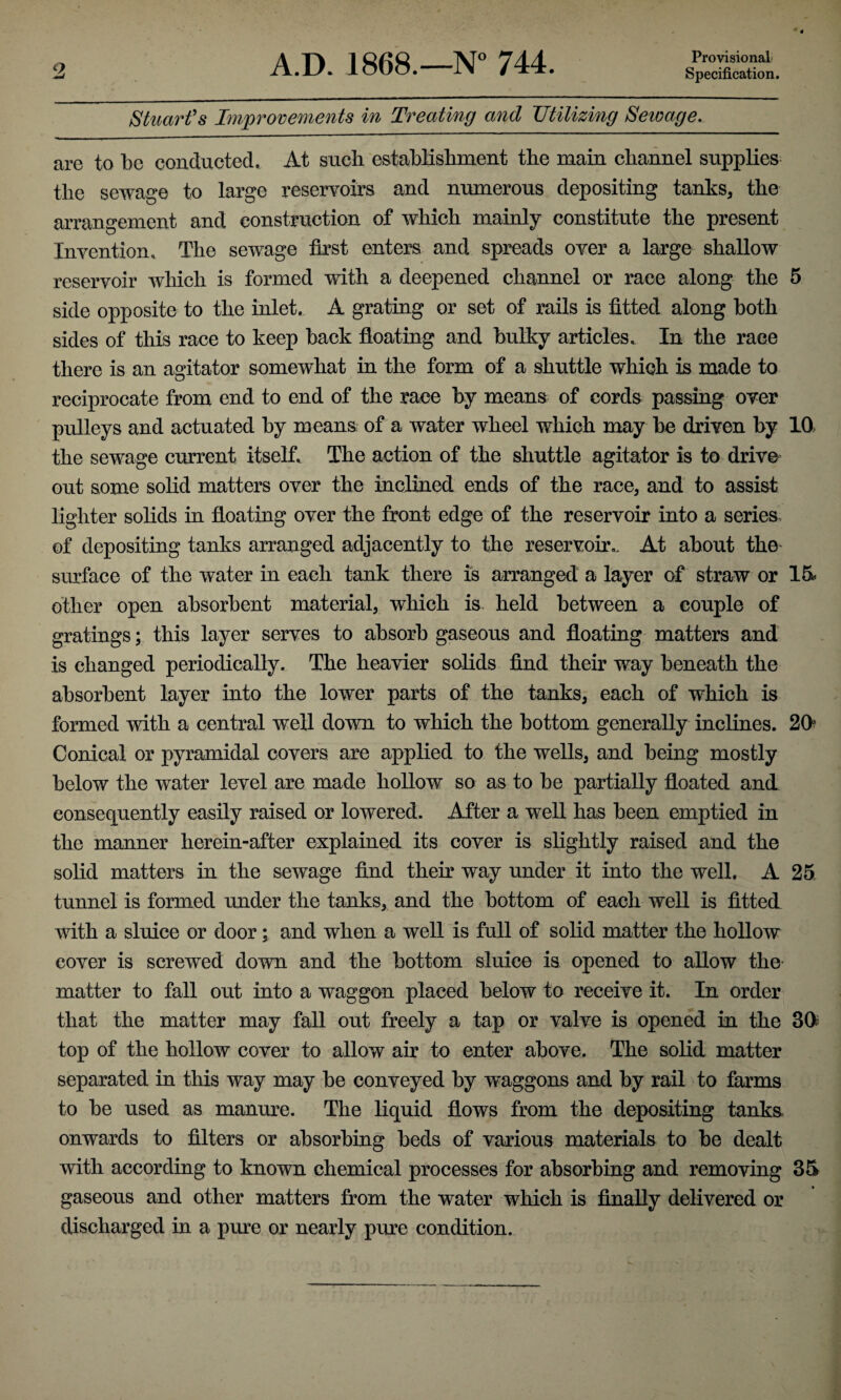Specification. 2 Stuart's Improvements in Treating and Utilizing Seivage. are to be conducted. At sucb establishment the main channel supplies the sewage to large reservoirs and numerous depositing tanks, the arrangement and construction of which mainly constitute the present Invention. The sewage first enters and spreads over a large shallow reservoir which is formed with a deepened channel or race along the 5 side opposite to the inlet. A grating or set of rails is fitted along both sides of this race to keep back floating and bulky articles. In the race there is an agitator somewhat in the form of a shuttle which is made to reciprocate from end to end of the race by means of cords passing over pulleys and actuated by means of a water wheel which may be driven by 10, the sewage current itself. The action of the shuttle agitator is to drive out some solid matters over the inclined ends of the race, and to assist lighter solids in floating over the front edge of the reservoir into a series, of depositing tanks arranged adjacently to the reservoir.. At about the surface of the water in each tank there is arranged a layer of straw or 15 other open absorbent material, which is held between a couple of gratings; this layer serves to absorb gaseous and floating matters and is changed periodically. The heavier solids find their way beneath the absorbent layer into the lower parts of the tanks, each of which is formed with a central well down to which the bottom generally inclines. 20 Conical or pyramidal covers are applied to the wells, and being mostly below the water level are made hollow so as to be partially floated and consequently easily raised or lowered. After a well has been emptied in the manner herein-after explained its cover is slightly raised and the solid matters in the sewage find their way under it into the well. A 25 tunnel is formed under the tanks, and the bottom of each well is fitted with a sluice or door; and when a well is full of solid matter the hollow cover is screwed down and the bottom sluice is opened to allow the matter to fall out into a waggon placed below to receive it. In order that the matter may fall out freely a tap or valve is opened in the 30 top of the hollow cover to allow air to enter above. The solid matter separated in this way may be conveyed by waggons and by rail to farms to be used as manure. The liquid flows from the depositing tanks onwards to filters or absorbing beds of various materials to be dealt with according to known chemical processes for absorbing and removing 35 gaseous and other matters from the water which is finally delivered or discharged in a pure or nearly pure condition.