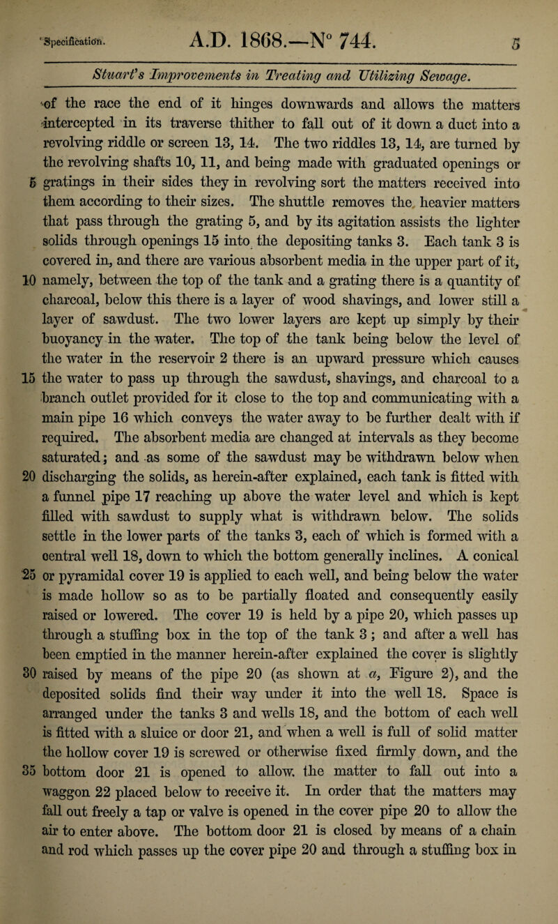 Stuart's Improvements in Treating and Utilizing Sewage. oi the race the end of it hinges downwards and allows the matters -intercepted in its traverse thither to fall out of it down a duct into a revolving riddle or screen 13, 14. The two riddles 13, 14, are turned by the revolving shafts 10, 11, and being made with graduated openings or 5 gratings in their sides they in revolving sort the matters received into them according to their sizes. The shuttle removes the heavier matters that pass through the grating 5, and by its agitation assists the lighter solids through openings 15 into the depositing tanks 3. Each tank 3 is covered in, and there are various absorbent media in the upper part of it, 10 namely, between the top of the tank and a grating there is a quantity of charcoal, below this there is a layer of wood shavings, and lower still a layer of sawdust. The two lower layers are kept up simply by their buoyancy in the water. The top of the tank being below the level of the water in the reservoir 2 there is an upward pressure which causes 15 the water to pass up through the sawdust, shavings, and charcoal to a branch outlet provided for it close to the top and communicating with a main pipe 16 which conveys the water away to be further dealt with if required. The absorbent media are changed at intervals as they become saturated ; and as some of the sawdust may be withdrawn below when 20 discharging the solids, as herein-after explained, each tank is fitted with a funnel pipe 17 reaching up above the water level and which is kept filled with sawdust to supply what is withdrawn below. The solids settle in the lower parts of the tanks 3, each of which is formed with a central well 18, down to which the bottom generally inclines. A conical 25 or pyramidal cover 19 is applied to each well, and being below the water is made hollow so as to be partially floated and consequently easily raised or lowered. The cover 19 is held by a pipe 20, which passes up through a stuffing box in the top of the tank 3 ; and after a well has been emptied in the manner herein-after explained the cover is slightly 30 raised by means of the pipe 20 (as shown at a, Eigure 2), and the deposited solids find their way under it into the well 18. Space is arranged under the tanks 3 and wells 18, and the bottom of each well is fitted with a sluice or door 21, and when a well is full of solid matter the hollow cover 19 is screwed or otherwise fixed firmly down, and the 35 bottom door 21 is opened to allow, the matter to fall out into a waggon 22 placed below to receive it. In order that the matters may fall out freely a tap or valve is opened in the cover pipe 20 to allow the air to enter above. The bottom door 21 is closed by means of a chain and rod which passes up the cover pipe 20 and through a stuffing box in